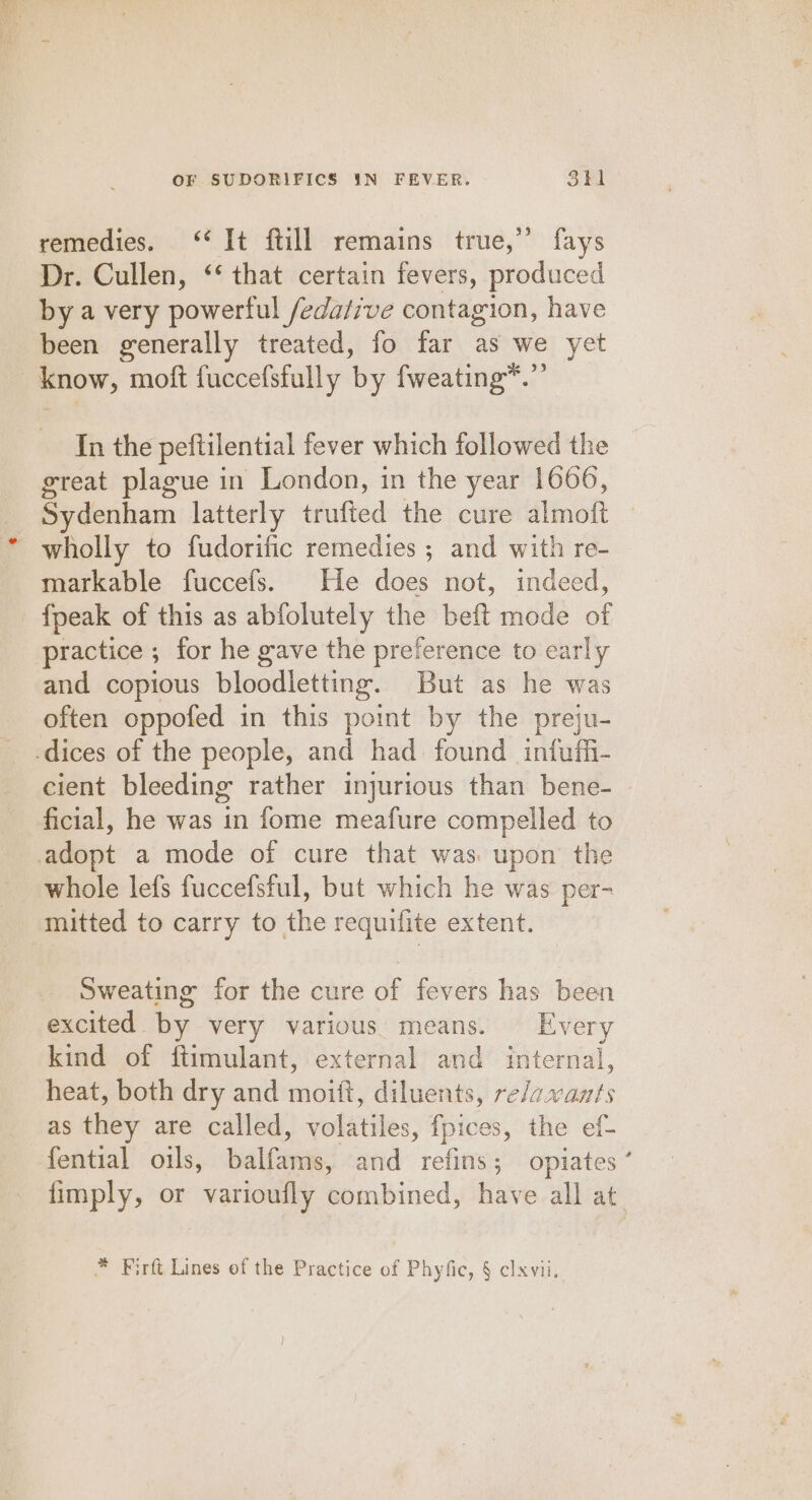 remedies. ‘* It ftill remains true,” fays Dr. Cullen, ‘‘ that certain fevers, produced by a very powerful /edative contagion, have been generally treated, fo far as we yet know, moft fuccefsfully by fweating*.”’ In the peftilential fever which followed the great plague in London, in the year 1666, Sydenham latterly trufied the cure almoft wholly to fudorific remedies ; and with re- markable fuccefs. He does not, indeed, fpeak of this as abfolutely the beft mode of practice ; for he gave the preference to early and copious bloodletting. But as he was often oppofed in this point by the preju- -dices of the people, and had found infufii- cient bleeding rather injurious than bene- ficial, he was in fome meafure compelled to adopt a mode of cure that was: upon the whole lefs fuccefsful, but which he was per- mitted to carry to the requifite extent. Sweating for the cure of fevers has been excited by very various means. Every kind of ftimulant, external and internal, heat, both dry and moitt, diluents, re/avants as they are called, volatiles, fpices, the ef- fential oils, balfams, and refins; opiates ’ fimply, or varioufly combined, have all at * Firft Lines of the Practice of Phyfic, § clxvii,