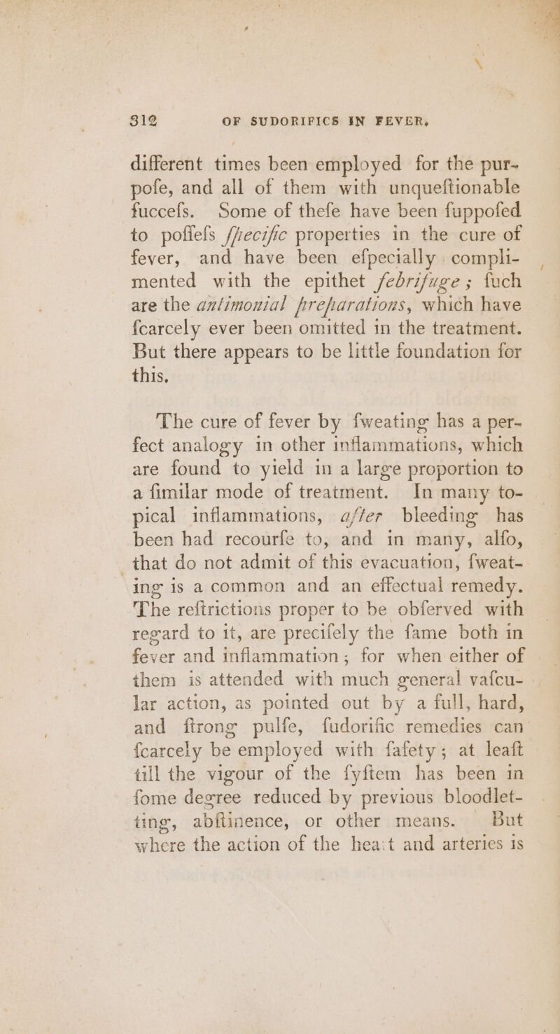 different times been employed for the pur-~ pofe, and all of them with unqueftionable fuccefs. Some of thefe have been fuppofed to poflefs /fecific properties in the cure of fever, and have been efpecially compli- mented with the epithet febrifuge ; fuch are the azfimonial frefarations, which have {carcely ever been omitted in the treatment. But there appears to be little foundation for this, The cure of fever by fweating has a per- fect analogy in other inflammations, which are found to yield in a large proportion to a fimilar mode of treatment. In many to- pical inflammations, a//er bleeding has been had recourfe to, and in many, alfo, that do not admit of this evacuation, {weat- “ing is a common and an effectual remedy. The reftrictions proper to be obferved with regard to it, are precifely the fame both in fever and inflammation; for when either of them is attended with ere general vafcu- | lar action, as pointed out by a full, hard, and ftrong pulfe, fudorific remedies can’ {carcely be employed with fafety; at leaft till the vigour of the fyftem has been in fome degree reduced by previous bloodlet- ting, abftinence, or other means. But hens the action of the hea:t and arteries is