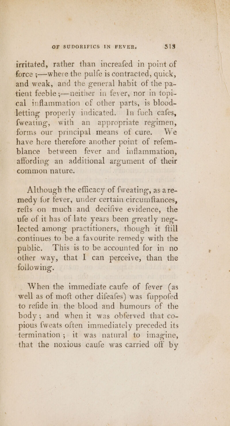 irritated, rather than increafed in point of force ;—where the pulfe is contracted, quick, and weak, and the general habit of the pa- - tient feeble ;—neither in fever, nor in topi- cal inflammation of other parts, 1s blood- letting properly indicated. In fuch cafes, fweating, with an appropriate regimen, forms our principal means of cure. We have here therefore another point of refem- blance between fever and inflammation, affording an additional argument of their common nature. Although the efficacy of fweating,, as are- medy tor fever, under certain circumftances, refts on much and decifive evidence, the _ufe of it has of late years been greatly neg- lected among practitioners, though it ftill continues to be a favourite remedy with the public. This is to be accounted for in no other way, that I can perceive, than the following. When the immediate caufe of fever (as well as of moft other difeafes) was fuppofed to refide in. the blood and humours of the body ; and when it was obferved that co- pious {weats often immediately preceded its termination; it was natural to imagine, that the noxious caufe was carried off by