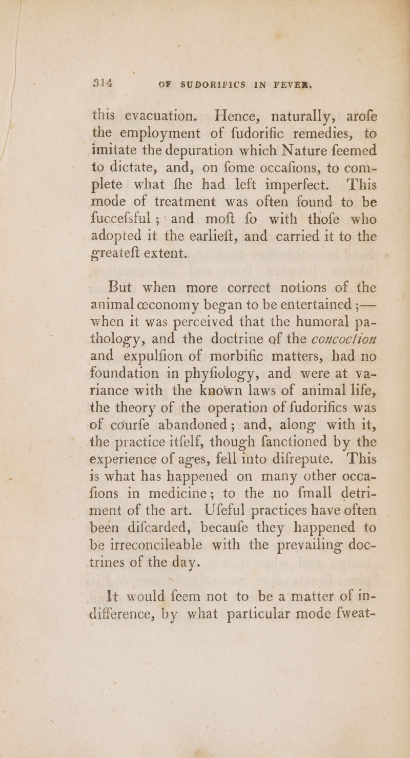 this evacuation. Hence, naturally, arofe the employment of fudorific remedies, to imitate the depuration which Nature feemed to dictate, and, on fome occafions, to com- plete what fhe had left imperfect. This mode of treatment was often found to be fuccefsful ;- and moft fo with thofe who adopted it the earlieit, and carried it to the greateft extent.. : But when more correct notions of the animal ceconomy began to be entertained ;— when it was perceived that the humoral pa- thology, and the doctrine of the cozcoction and expulfion of morbific matters, had no foundation in phyfiology, and were at va- riance with the known laws of animal life, the theory of the operation of fudorifics was of courfe abandoned; and, along with 1t, the practice itfelf, though fanctioned by the experience of ages, fell into difrepute. This is what has happened on many other occa- fions in medicine; to the no fmall detri- ment of the art. Ufeful practices have often | been difcarded, becaufe they happened to be irreconcileable with the prevailing doc- trines of the day. It would feem not to be a matter of in- difference, by what particular mode {weat-