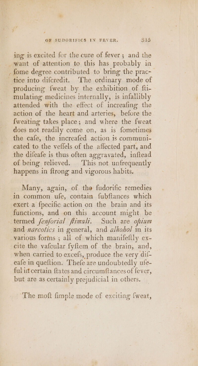 zy, ? ing’ is excited for the cure of fever ; and the fome degree contributed to bring the prac-_ producing fweat by the exhibition of fti- mulating medicines internally, is infallibly attended with the effect of increafing the action of the heart and arteries, before the {weating takes place; and where the fweat does not readily come on, as is fometimes the cafe, the increafed action 1s communi- cated to the veffels of the affected part, and the difeafe is thus often aggravated, inftead of being relieved. ‘This not unfrequently happens in ftrong and vigorous habits. Many, again, of the fudorific remedies in common ufe, contain fubfiances which exert a f{pecific action on the brain and its functions, and on this account might. be and warcofics in general, and alkohol in its cite the vafcular fy{tem of the brain, and, when carried to excefs, produce the very di- eafe in quefiion. Thefe are undoubtedly ufe- ful if certain ftates and circumftances of fever, but are as certainly prejudicial in others. The moft fimple mode of exciting {weat,