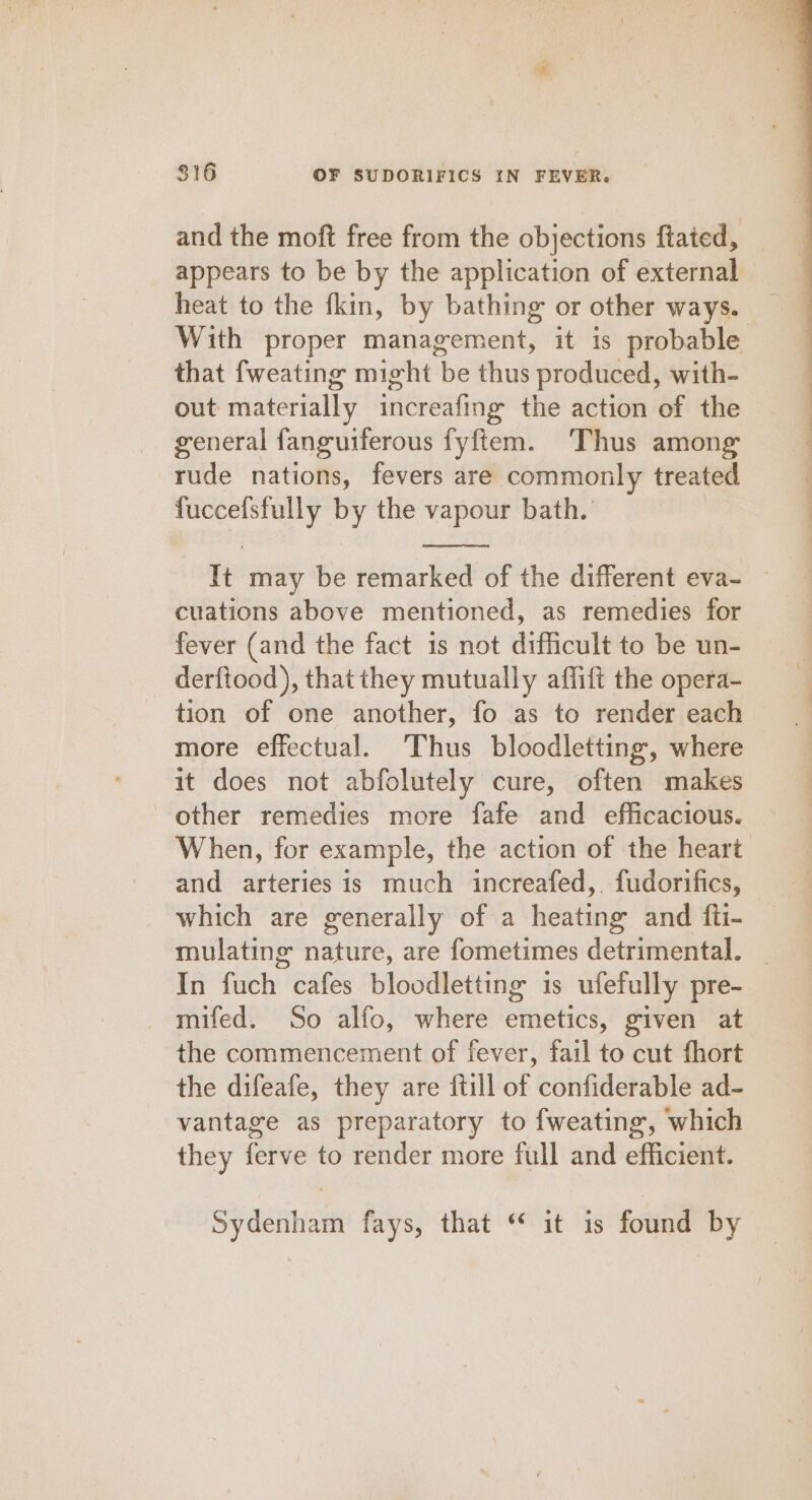 and the moft free from the objections ftated, appears to be by the application of external heat to the fkin, by bathing or other ways. With proper management, it is probable that fweating might be thus produced, with- out materially increafing the action of the general fanguiferous fyftem. Thus among rude nations, fevers are commonly treated eat oa se the vapour bath. It may be remarked of the different eva- — cuations above mentioned, as remedies for fever (and the fact 1s not difficult to be un- derftood), that they mutually affift the opera- tion of one another, fo as to render each more effectual. Thus bloodletting, where it does not abfolutely cure, often makes other remedies more fafe and efficacious. When, for example, the action of the heart and arteries is much increafed,. fudorifics, which are generally of a heating and fti- mulating nature, are fometimes detrimental. _ In fuch cafes bloodletting is ufefully pre- mifed. So alfo, where emetics, given at the commencement of fever, fail to cut fhort the difeafe, they are {till of confiderable ad- vantage as preparatory to fweating, which they ferve to render more full and efficient. Sydenham fays, that “ it is found by