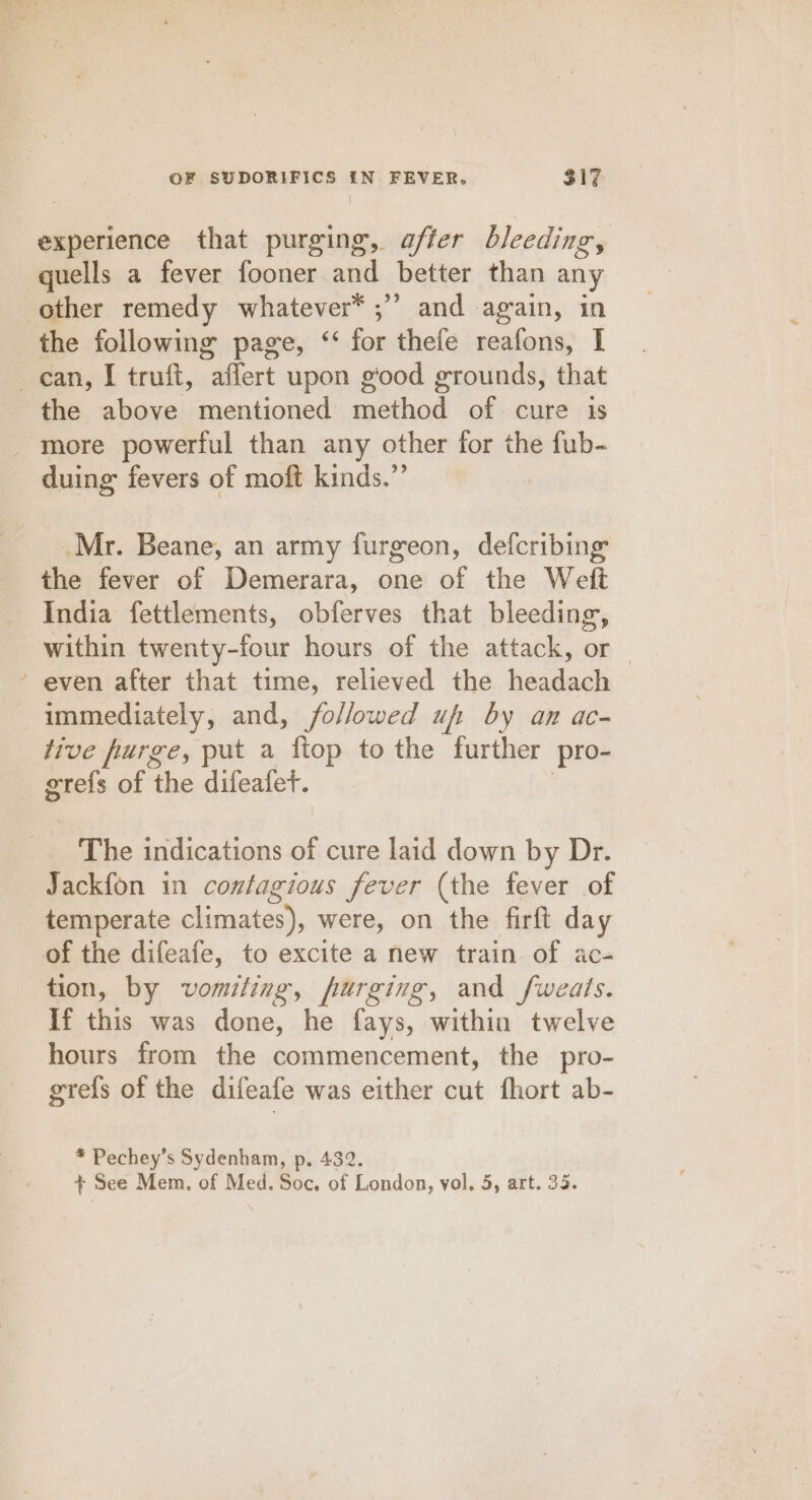 \ experience that purging, affer bleeding, the following page, ‘ for thele reafons, I X the above mentioned method of cure is more powerful than any other for the fub- duing fevers of moft kinds.”’ _Mr. Beane, an army furgeon, defcribing the fever of Demerara, one of the Weft India fettlements, obferves that bleeding, within twenty-four hours of the attack, or even after that time, relieved the headagh immediately, and, followed uf by an ac- tive furge, put a ftop to the further pro- grefs of the difeafet. The indications of cure laid down by Dr. Jackfon in contagious fever (the fever of temperate climates), were, on the firft day tion, by vomiling, furging, and fweats. If this was done, he fays, within twelve hours from the commencement, the pro- grefs of the difeafe was either cut fhort ab- * Pechey’s Sydenham, p, 432. + See Mem. of Med. Soc. of London, vol. 5, art. 35.