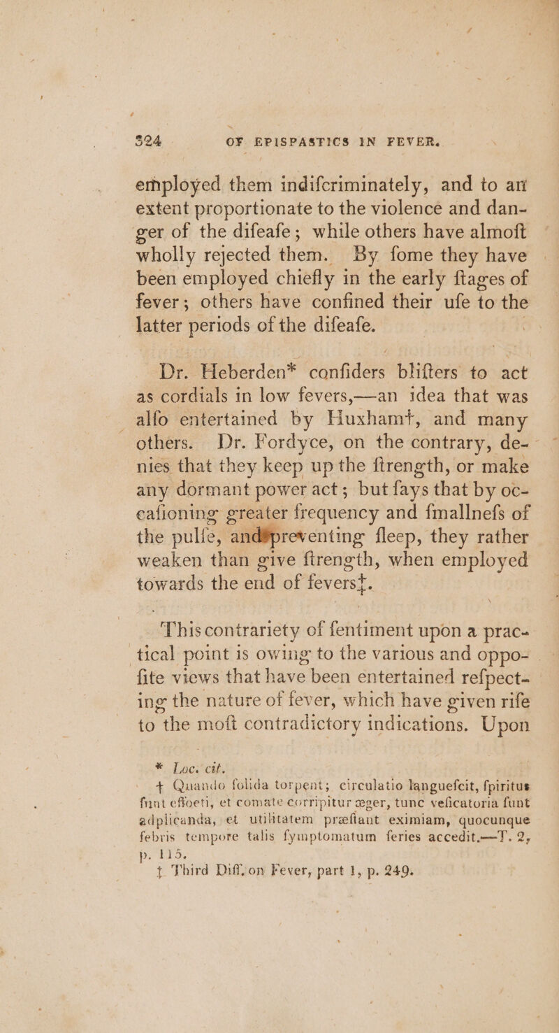 employed them indifcriminately, and to ar extent proportionate to the violence and dan- ger of the difeafe; while others have almoft wholly rejected them. By fome they have been employed chiefly i in the early ftages of fever; others have confined their ufe ie the latter periods of the difeafe. De Heberden* cannes bhlifters to act as cordials in low fevers,—an idea that was alfo entertained by Huxhamt, and many others. Dr. Fordyce, on the contrary, de-~ nies that they keep up the firength, or make any dormant power act; but fays that by oc- eafioning greater frequency and {mallnefs of the pulle, and¥preventing fleep, they rather weaken than give firength, when employed towards the aA of ee 2 “This contrariety of fentiment upon a prac- tical point is owing to the various and oppo- _— fite views that Ne been entertained re{pect- ing the nature of fever, which have given rife to Ave mott contradictory indications. Upon *. Lace. + Quando folida torpent; circulatio languefcit, fpiritus fnnt effoeti, et comate corripitur ceger, tunc veficatoria funt adplicanda, et utilitatem prefiant eximiam, quocunque febris tempore talis fymptomatum feries accedit.—T. 2, p. 115.