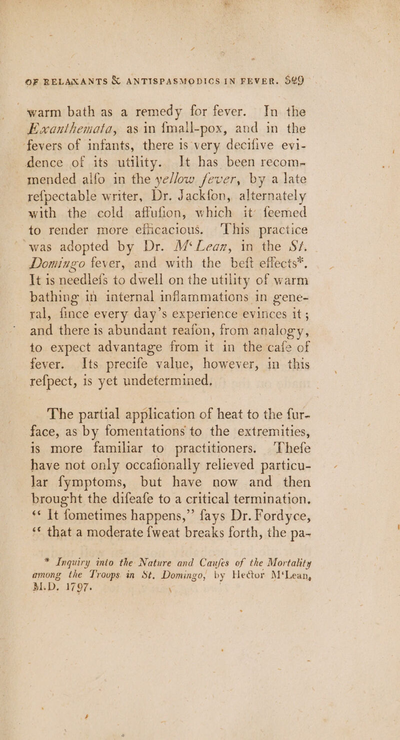 warm bath as a remedy for fever. In the Ewanthemata, as in {mall-pox, and in the fevers of infants, there is very decifive evi- dence of its utility. It has been recom- mended aifo in the ye//ow fever, by a late re{pectable writer, Dr. Jackfon, alternately with the cold affufion, which it’ feemed to render more efiicacious. ‘This practice ‘was adopted by Dr. M‘Leaz, in the Sv. Domingo fever, and with the beft effects*. It is needlefs to dwell on the utility of warm bathing in internal infammations in gene- tal Gee every day’s experience evinces it ; an there is abundant reafon, from analogy, to expect advantage from it in the cafe of fever. Its precife value, however, in this refpect, is yet undetermined. The partial application of heat to the fur- face, as by fomentations to the extremities, is more familiar to practitioners. Thefe have not only occafionally relieved particu- lar fymptoms, but have now and then brought the difeafe to a critical termination. ‘* It fometimes happens,” fays Dr. Fordyce, ‘* that a moderate {weat breaks forth, the pa- * Inquiry into the Nature and Caufes of the Mortality among the Trovps in St, Domingo, by Hector M‘Lean, MM. D. 1797. \