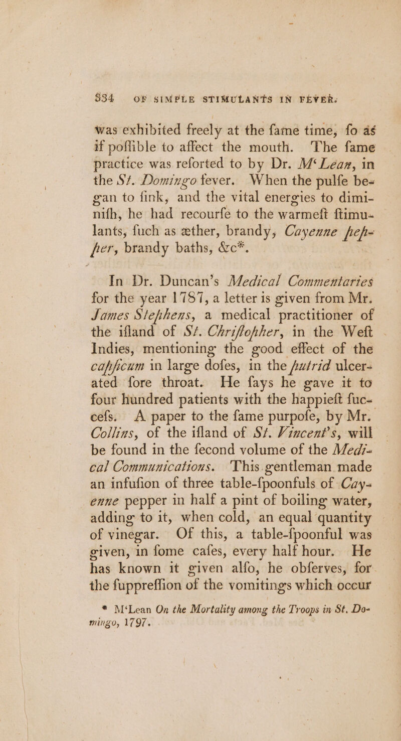 was exhibited freely at the fame time, fo as if poflible to affect the mouth. The fame practice was reforted to by Dr. M‘Leaz, in the St. Domingo tever. When the pulfe be- gan to fink, and the vital energies to dimi- nifh, he had recourfe to the erarinee ftimu- Lents fuch as ether, brandy, Cayenne fef- [ers brandy baths, &amp;c*. In Dr. Duncan’s Medical Commentaries for the year 1757, a letter 1s given from Mr. James Stephens, a medical practitioner of the ifland of S/. Chriffofher, in the Weft - Indies, mentioning the good effect of the capficum in large distes, in the futrid ulcer- ated fore throat. He fays he gave it to four hundred patients with the happieft fuc- cefs. A paper to the fame purpofe, by Mr. Collins, of the tfland of St. Vincent's, will be found in the fecond volume of the Med7- cal Communications. 'This.gentleman made an infufion of three table-{poonfuls of Cay- enne pepper in half a pint of boiling water, adding to it, when cold, an equal quantity of vinegar. Of this, a table-fpoonful was given, in fome cafes, every half hour. He has known it given alfo, he obferves, for. the fuppreffion of the vomitings which occur * M‘Lean On the Mortality among the Troops in St. Do- mingo, 1797.