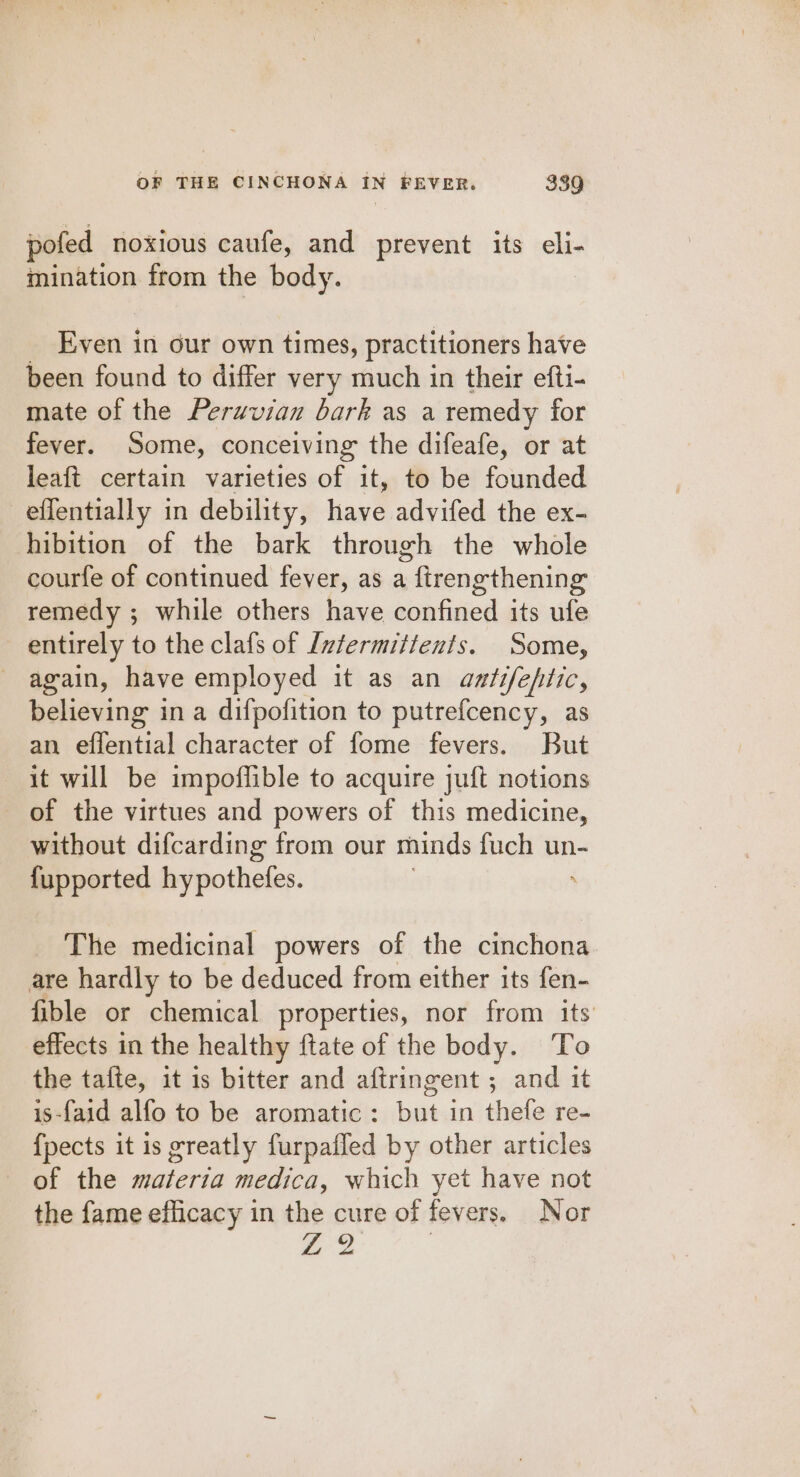 pofed noxious caufe, and prevent its eli- mination from the body. Even in our own times, practitioners have been found to differ very much in their efti- mate of the Perwvian bark as a remedy for fever. Some, conceiving the difeafe, or at leaft certain varieties of it, to be founded effentially in debility, have advifed the ex- hibition of the bark through the whole courfe of continued fever, as a ftrengthening remedy ; while others have confined its ufe entirely to the clafs of Ivtermitients. Some, again, have employed it as an anfifeftic, believing in a difpofition to putrefcency, as an effential character of fome fevers. But it will be impoflible to acquire juft notions of the virtues and powers of this medicine, without difcarding from our minds fuch un- {upported hypothefes. The medicinal powers of the cinchona are hardly to be deduced from either its fen- fible or chemical properties, nor from its’ effects in the healthy ftate of the body. To the tafte, it is bitter and aftringent ; and it is-{aid alfo to be aromatic: but in thefe re- {pects it is greatly furpafled by other articles of the materia medica, which yet have not the fame efficacy in the cure of fevers. Nor Z 2