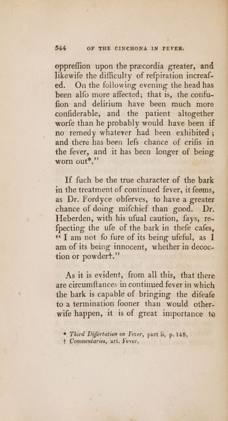 oppreffion upon the precordia greater, and likewife the difficulty of refpiration increaf- ed. On the following evening the head has been alfo more affected; that is, the confu- fion and delirium have been much more confiderable, and the patient altogether worfe than he probably would have been if no remedy whatever had been exhibited ; and there has been lefs chance of crifis in the fever, and it has been longer of being worn out*,”’ If fuch be the true character of the bark in the treatment of continued fever, it feems, as Dr. Fordyce obferves, to have a greater chance of doing mifchief than good. Dr. Heberden, with his ufual caution, fays, re- fpecting the ufe of the bark in thefe cafes, «© ] am not fo fure of its being ufeful, as I am of its being innocent, whether in decoc- tion or powdert.”’ As it is evident, from all this, that there are circumftances in continued fever in which the bark is capable of bringing the difeafe to a termination fooner than would other- wife happen, it is of great importance to * Third Differtation on Fever, part ii, p- 148, + Commentaries, art. Fever.