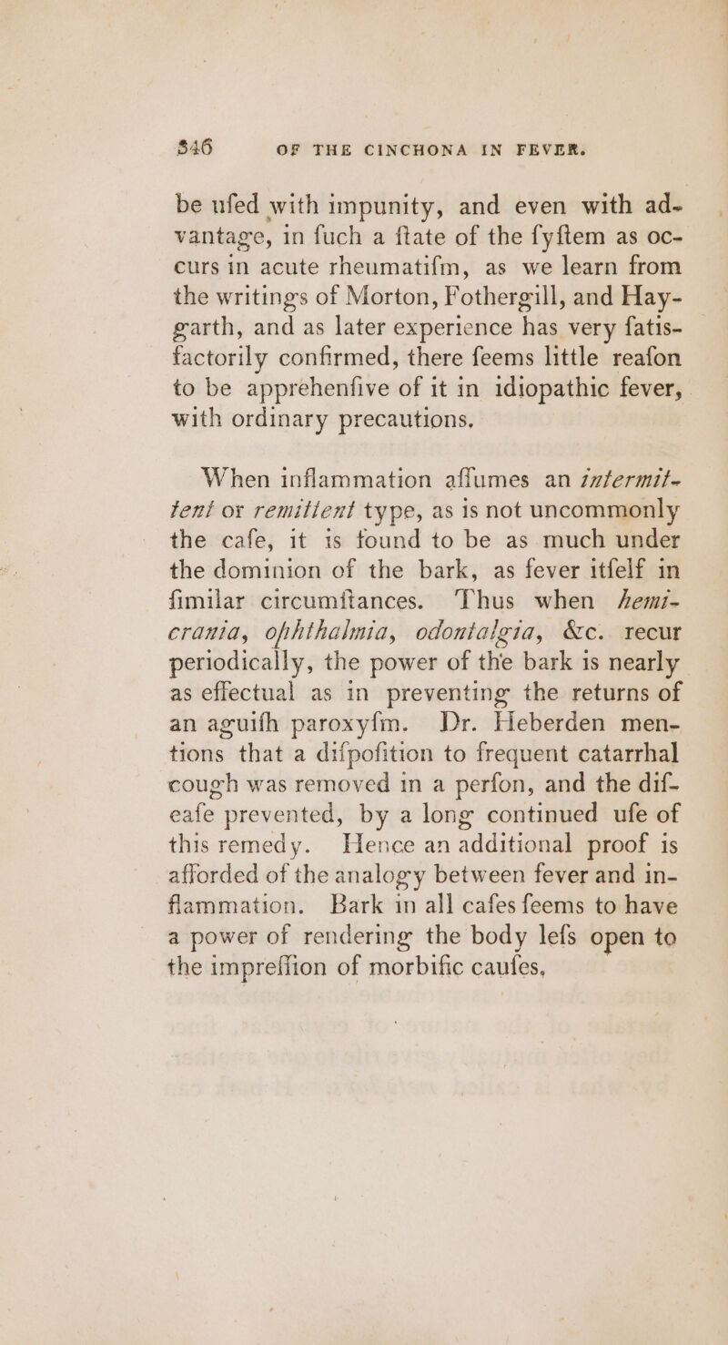 be ufed with impunity, and even with ad- vantage, in fuch a ftate of the fyftem as oc- curs in acute rheumatif{m, as we learn from the writings of Morton, Fothergill, and Hay- garth, and as later experience has very fatis- factorily confirmed, there feems little reafon to be apprehenfive of it in idiopathic fever, with ordinary precautions, When inflammation affumes an zzfermit- tent or remitient type, as 1s not uncommonly the cafe, it 1s found to be as much under the dominion of the bark, as fever itfelf in fimilar circumitances. ‘Thus when /emi- cranta, ofhthalmia, odontaigia, &amp;c. recur periodically, the power of the bark is nearly as effectual as in preventing the returns of an aguifh paroxy{m. Dr. Heberden men- tions that a difpofition to frequent catarrhal cough was removed in a perfon, and the dif- eafe prevented, by a long continued ufe of this remedy. Hence an additional proof is afforded of the analogy between fever and in- flammation. Bark im all cafes feems to have a power of rendering the body lefs open to the imprefflion of morbific cautes.