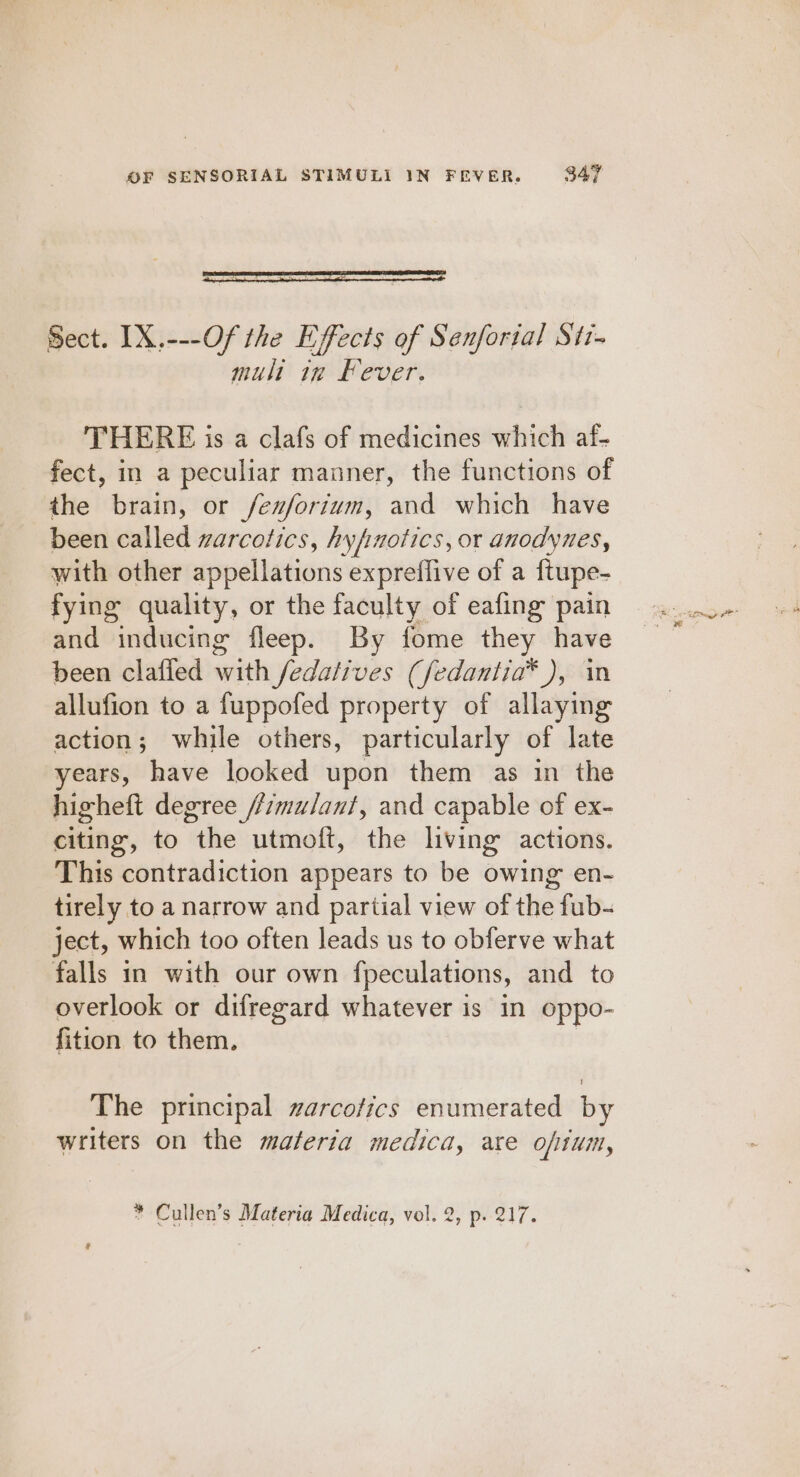 Sect. IX,---Of the Effects of Senfortal Sti- mult in Fever. THERE is a clafs of medicines which af- fect, in a peculiar manner, the functions of the brain, or fexforium, and which have been called warcotics, hyfmotics, or anodynes, with other appellations expreflive of a ftupe- fying quality, or the faculty of eafing pain and inducing fleep. By fome they have been clafied with fedatives (fedantia® ), in allufion to a fuppofed property of allaying action; while others, particularly of late years, have looked upon them as in the higheft degree //7mulant, and capable of ex- citing, to the utmoft, the living actions. This contradiction appears to be owing en- tirely to a narrow and partial view of the fub- ject, which too often leads us to obferve what falls in with our own fpeculations, and to overlook or difregard whatever is in oppo- fition to them. The principal warcofics enumerated by writers on the materia medica, are opium,