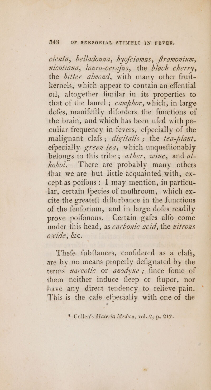 cicuta, belladonna, hyofciamus, flramontum, nicotiana, lauro-cerafus, the blach cherry, the ditter almond, with many other fruit- kernels, which appear to contain an effential oil, altogether fimilar in its properties to that of ihe laurel ; camphor, which, in large the brain, and which has been ufed with pe- culiar frequency in fevers, efpecially of the malignant clafs; digitalis ; the fea-flant, efpecially green fea, which unqueftionably belongs to this tribe; ether, wine, and al- kohol. There are probably many others that we are but little acquainted with, ex- cept as poifons: I may mention, in particu- lar, certain fpecies of mufhroom, which ex- cite the greateft difturbance in the functions of the fenforium, and in large dofes readily prove poifonous. Certain gafes alfo come under this head, as carbonic acid, the uitrous oxide, &amp;c. ) Thefe fubftances, confidered as a clafs, are by no means properly defignated by the terms #arcolic or anodyne ; fince fome of them neither induce fleep or ftupor, nor have any direct tendency to relieve pain. This is the cafe efpeeially with one of the