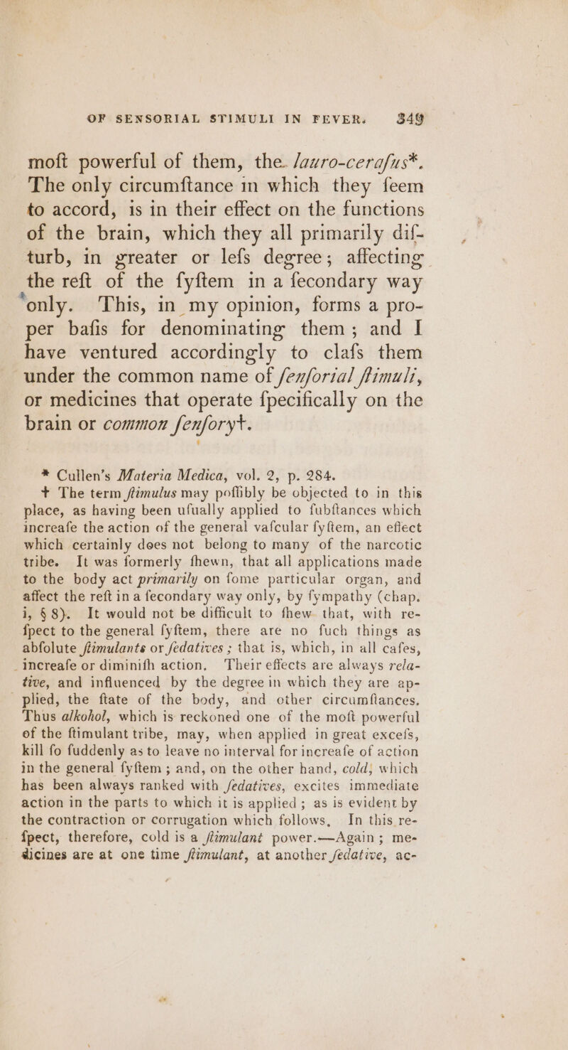 moft powerful of them, the. /awro-cerafus*. The only circumftance in which they feem to accord, is in their effect on the functions of the brain, which they all primarily dif- turb, in greater or lefs degree; affecting the reft of the fyftem in a fecondary way ‘only. This, in my opinion, forms a pro- per bafis for denominating them; and I have ventured accordingly to clafs them under the common name of /ex/ortal flimult, or medicines that operate {pecifically on the brain or common fenforyt. * Cullen’s Materia Medica, vol. 2, p. 284. + The term /timulus may poflibly be objected to in this place, as having been ufually applied to fubftances which increafe the action of the general vafcular fyftem, an effect which certainly does not belong to many of the narcotic tribe. It was formerly fhewn, that all applications made to the body act primarily on fome particular organ, and affect the reft in a fecondary way only, by fympathy (chap. i, §8). It would not be difficult to thew. that, with re- {pect to the general fyftem, there are no fuch things as abfolute jizmulants or fedatives ; that is, which, in all cafes, _increafe or diminifh action. Their effects are always rela- tive, and influenced by the degree in which they are ap- plied, the ftate of the body, and other circumflances. Thus alkohol, which is reckoned one of the moft powerful of the ftimulant tribe, may, when applied in great excefs, kill fo fuddenly as to leave no interval for increafe of action in the general fyftem ; and, on the other hand, cold, which has been always ranked with /edatives, excites immediate action in the parts to which it is applied; as is evident by the contraction or corrugation which follows, In this re- {pect, therefore, cold is a fizmulant power.—Again; me- dicines are at one time fézmulant, at another /edative, ac-