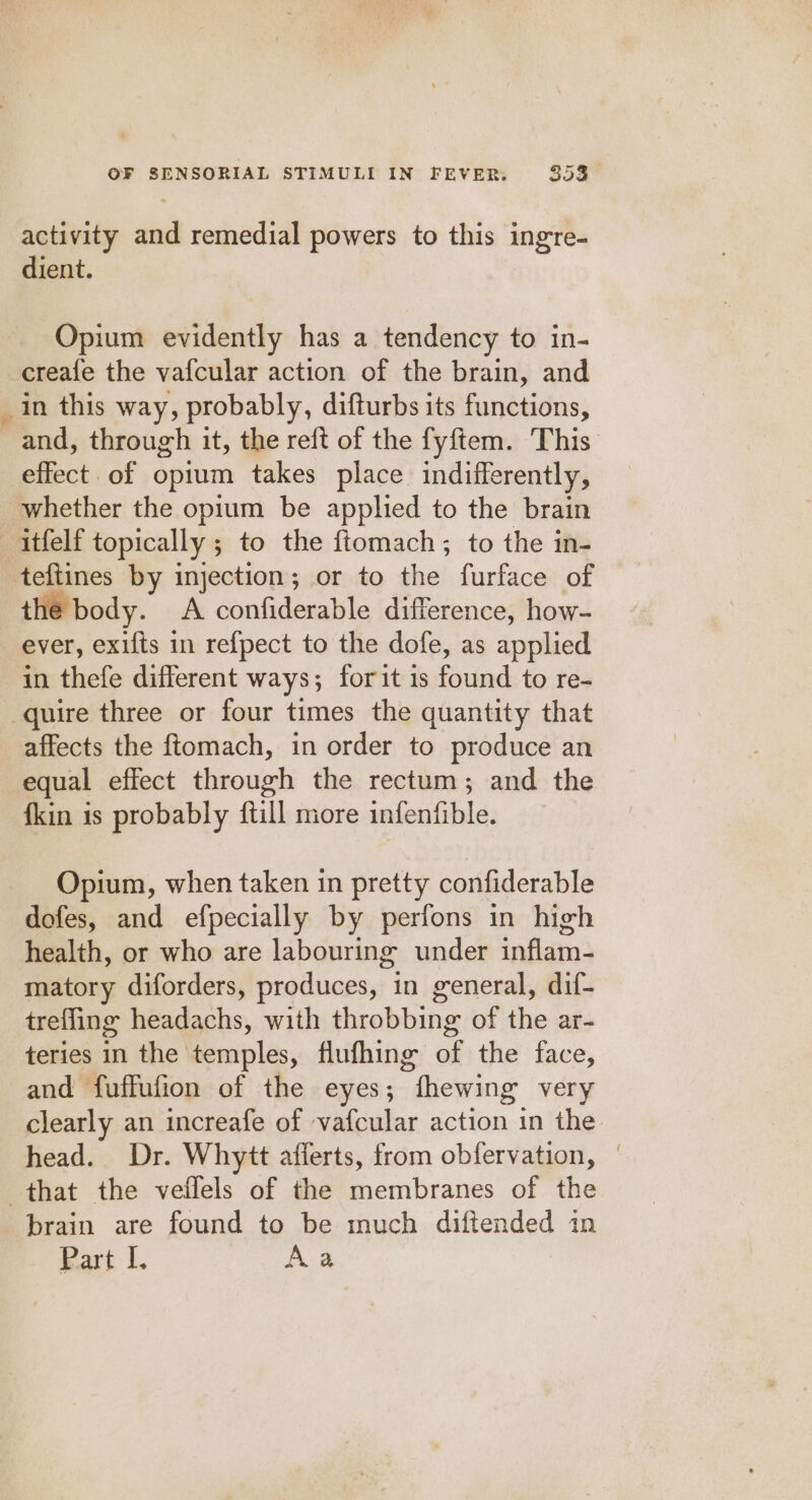 activity and remedial powers to this ingre- dient. Opium evidently has a tendency to in- creafe the vafcular action of the brain, and in this way, probably, difturbs its functions, and, through it, the reft of the fyftem. This effect of opium takes place indifferently, whether the opium be applied to the brain —itfelf topically ; to the ftomach; to the in- teftines by injection; or to the furface of the body. A confiderable difference, how- ever, exifts in refpect to the dofe, as applied in thefe different ways; forit is found to re- quire three or four times the quantity that affects the ftomach, in order to produce an equal effect through the rectum; and the {kin is probably {till more infenfible. Opium, when taken in pretty confiderable dofes, and efpecially by perfons in high health, or who are labouring under inflam- matory diforders, produces, in general, dif- trefling headachs, with throbbing of the ar- teries in the temples, flufhing of the face, and fuffufion of the eyes; fhewing very clearly an increafe of vafcular action in the head. Dr. Whytt afferts, from obfervation, | that the veflels of the membranes of the brain are found to be much diftended in