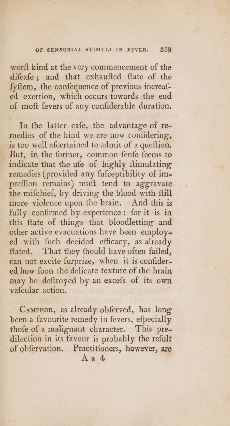 worlft kind at the very commencement of the difeafe; and that exhaufted ftate of the fyfiem, the confequence of previous increaf- ed exertion, which occurs towards the end of moft fevers of any confiderable duration. In the latter cafe, the advantage of re- medies of the kind we are now confidering, is too well afcertained to admit of a queftion. But, in the former, common fenfe feems to indicate that the ufe of highly ftimulating remedies (provided any fufceptibility of im- preflion remains) muft tend to aggravate the mifchief, by driving the blood with ftill more violence upon the brain. And this is fully confirmed by experience: for it is in this ftate of things that bloodletting and other active evacuations have been employ~ ed with fuch decided efficacy, as already ftated. That they fhould have often failed, can not excite furprize, when it is confider- ed how foon the delicate texture of the brain may be deftroyed by an excels of its own vatcular action. Campuor, as already obferved, has long . been a favourite remedy in fevers, efpecially thofe of a malignant character. This pre- dilection in its favour is probably the refult of obfervation. Practitioners, however, are