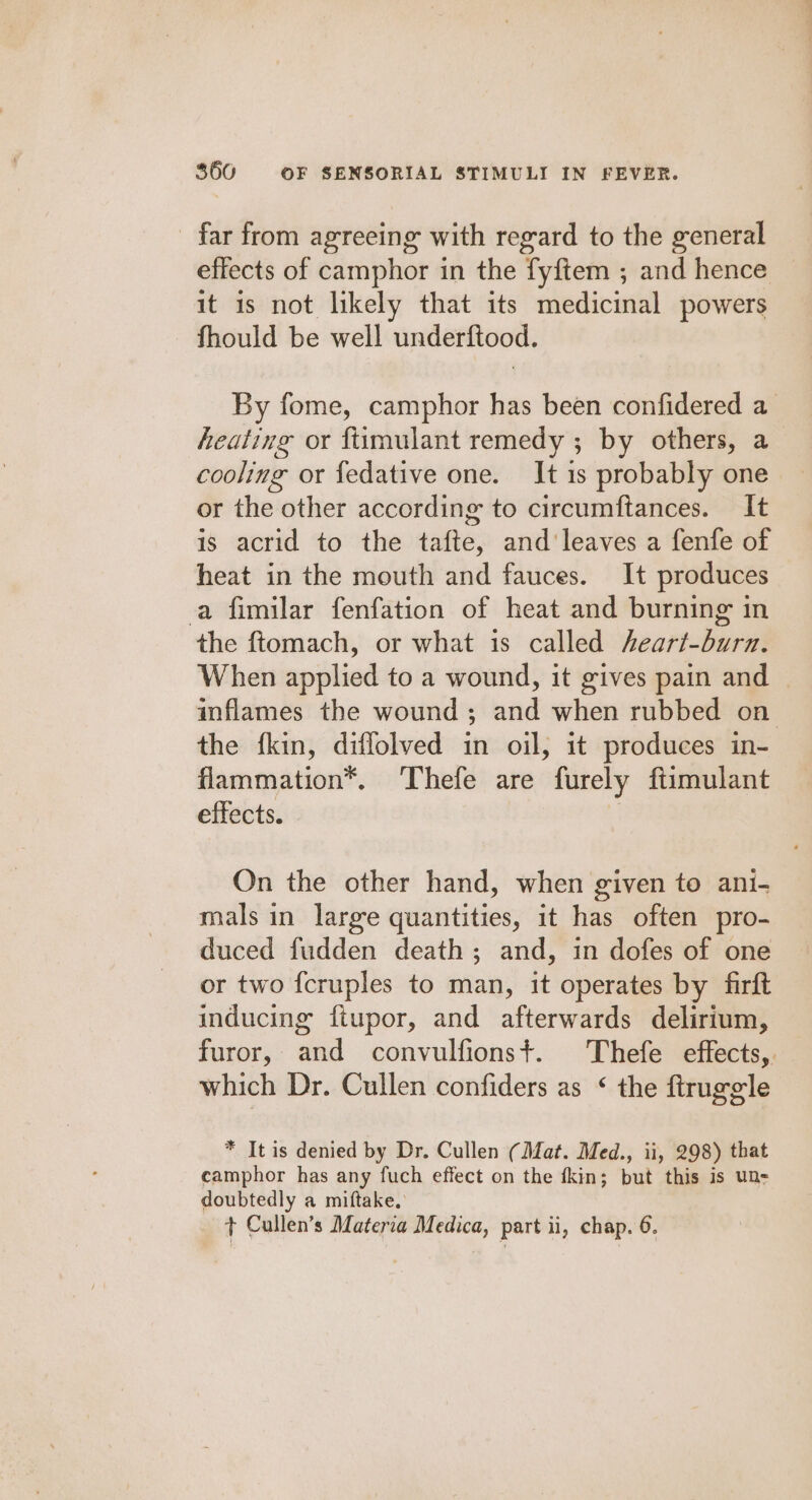 _ far from agreeing with regard to the general effects of camphor in the fyftem ; and hence it is not likely that its medicinal powers fhould be well underftood. By fome, camphor has been confidered a heating or ftimulant remedy ; by others, a cooling or fedative one. It 1s probably one or the other according to circumftances. It is acrid to the tafte, and'leaves a fenfe of heat in the mouth and fauces. It produces a fimilar fenfation of heat and burning in the ftomach, or what is called eart-burn. When applied to a wound, it gives pain and inflames the wound ; and when rubbed on the fkin, diffolved in oil, it produces in- flammation*. Thefe are furely ftimulant effects. 3 On the other hand, when given to ani- mals in large quantities, it has often pro- duced fudden death; and, in dofes of one or two f{cruples to man, it operates by firft inducing ftupor, and afterwards delirium, furor, and convulfionst. Thefe effects,. which Dr. Cullen confiders as * the firuggle * It is denied by Dr. Cullen (Mat. Med., ii, 298) that camphor has any fuch effect on the fkin; but this is un- doubtedly a miftake, + Cullen’s Materia Medica, part ii, chap. 6.