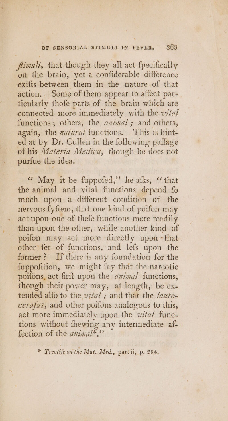 } orci, that though they all act fpecifically on the brain, yet a confiderable difference exifis between them in the nature of that action.. Some of them appear to affect par- ticularly thofe parts of the brain which are connected more immediately with the vz/al functions ; others, the azima/; and others, again, the zafvra/ functions. ‘This is hint- ed at by Dr. Cullen in the following paflage of his Materza Medica, though he “does not purfue the idea. «© May it be fuppofed,”’ he afks, ‘* that the animal and vital functions depend fo much upon a different condition of the nervous fyftem, that one kind of poifon may act upon one of thefe functions more readily than upon the other, while another kind of poifon may act more directly upon - -that other’ fet of functions, and lefs upon the former? If there is any foundation for the fuppofition, we might fay that the narcotic poifons, act firfi upon the azzma/ functions, though their power may, at length, be ex- tended alfo to the v7fa/ ; and that the /vu;o- cerafus, and other poifons analogous to this, act more immediately upon the wifa/ func- tions without fhewing any intermediate af-. fection of the azimal*.”’ * Treatife on the Mat. Med., part ii, p. 284.