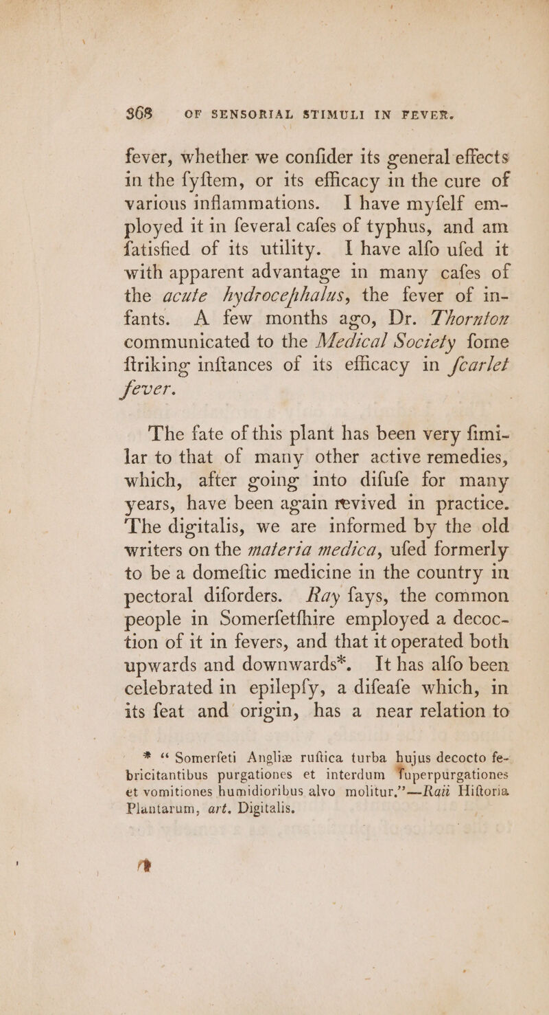 fever, whether we confider its general effects in the fyftem, or its efficacy in the cure of various inflammations. I have myfelf em- ployed it in feveral cafes of typhus, and am fatisfied of its utility. I have alfo ufed it with apparent advantage in many cafes of the acute hydrocephalus, the fever of in- fants. A few months ago, Dr. Thornton communicated to the Medical Society fome ftriking inftances of its efficacy in fcarlet fever. The fate of this plant has been very fimi- lar to that of many other active remedies, which, after going into difufe for many years, have been again revived in practice. The digitalis, we are informed by the old writers on the maferia medica, ufed formerly to be a domeftic medicine in the country in pectoral diforders. Ray fays, the common people in Somerfetfhire employed a decoc- tion of it in fevers, and that it operated both upwards and downwards*. It has alfo been celebrated in epilepfy, a difeafe which, in its feat and origin, has a near relation to * « Somerfeti Angliz ruftica turba hujus decocto fe- bricitantibus purgationes et interdum Tuperpurgationes et vomitiones humidioribus alvo molitur.’—Raw Hiftoria Plantarum, art, Digitalis. re