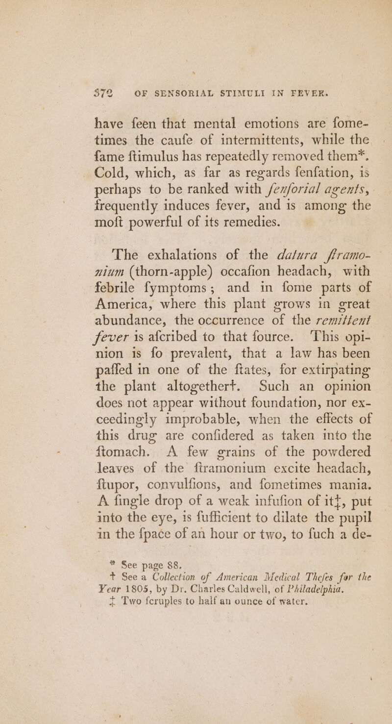 have feen that mental emotions are fome- times the caufe of intermittents, while the fame ftimulus has repeatedly removed them*. Cold, which, as far as regards fenfation, is perhaps to be ranked with /ex/ortal agents, frequently induces fever, and is among the moft powerful of its remedies. The exhalations of the datura fframo- nium (thorn-apple) occafion headach, with febrile fymptoms; and in fome parts of America, where this plant STows in great abundance, the occurrence of the remitient fever is afcribed to that fource. This opi- nion is fo prevalent, that a law has been paffed in one of the ftates, for extirpating the plant altogetherft. Such an opinion does not appear without foundation, nor ex- ceedingly improbable, when the effects of this drug are confidered as taken into the ftomach. A few grains of the powdered lJeaves of the ftramonium excite headach, ftupor, convulfions, and fometimes mania. A fingle drop of a weak infufion of itf, put into the eye, 1s fufficient to dilate the eye in the {pace of an hour or two, to fuch a de- * See page 88. t See a Collection of American Medical Thefes for the Year 1805, by Dr. Charles Caldwell, of PAiladelphia. + Two feruples to half an ounce of water.