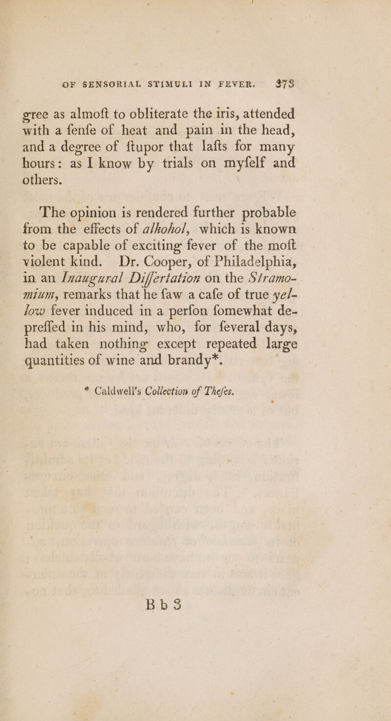 gree as almoft to obliterate the 1 iris, attended with a fenfe of heat and pain in the head, and a degree of ftupor that lafts for many hours: as | know by trials on myfelf and others. The opinion is rendered further probable from the effects of a/kohol, which is known to be capable of exciting fever of the moft violent kind. Dr. Cooper, of Philadelphia, in an Inaugural Differtation on the Stramo-. mium, remarks that he faw a cafe of true ye/- fow fever induced in a perfon fomewhat de- preffed in his mind, who, for feveral days, had taken nothing except repeated large quantities of wine and brandy*. * Caldwell’s Collection of Thefes. Bb3