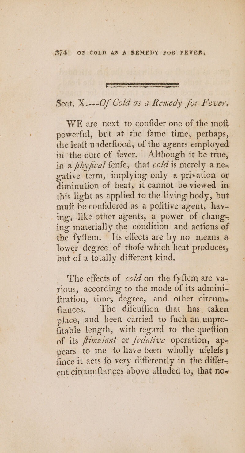 | ini amie ne an aa Sect. X.---Of Cold as a Remedy for Fever. WE are next to confider one of the moft powerful, but at the fame time, perhaps, the leaft underftood, of the agents employed in the cure of fever. Although it be true, in a fhyfical fenfe, that co/d is merely a ne- gative term, implying only a privation or diminution of heat, it cannot be viewed in this light as applied to the living body, but muft be confidered as a pofitive agent, hav- ing, like other agents, a power of chang- ing materially the condition and actions of the fyftem. Its effects are by no means a lower degree of thofe which heat produces, but of a totally different kind. The effects of co/d on the fyftem are va- rious, according to the mode of its admini- ftration, time, degree, and other circum- fiances. The difcuffion that has taken place, and been carried to fuch an, unpro- fitable length, with regard to the queftion of its fimulant or fedatrve operation, ap- pears to me to have been wholly ufelefs ; fince it acts fo very differently in the differ- ent circumftances above alluded to, that no-