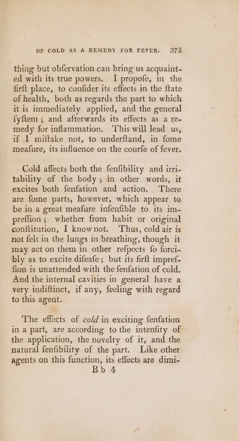 thing but obfervation can bring us acquaint- ed with its true powers. I propofe, in the firft place, to confider its effects in the ftate of health, both as regards the part to which it is immediately applied, and the general fyftem ; and afterwards its effects as a re- medy for inflammation. ‘This will lead us, if I miftake not, to underftand, in fome meafure, its influence on the courfe of fever. Cold affects both the fenfibility and irri- tability of the body; in other words, it excites both fenfation and action. . There are fome parts, however, which appear to be in a great meafure infenfible to its im- preflion ; whether from habit or original conftitution, I knownot. ‘Thus, cold air is not felt in the lungs in breathing, though it may act on them in other refpects fo forci- bly as to excite difeafe ; but its firft impref- fion is unattended with the fenfation of ccld. And the internal cavities in general have a very indiftinct, if any, feeling with regard to this agent. | The effects of co/d in exciting fenfation in a part, are according to the intenfity of the application, the novelty of it, and the natural fenfibility of the part. Like other agents on this neers its effects are dimi- b 4