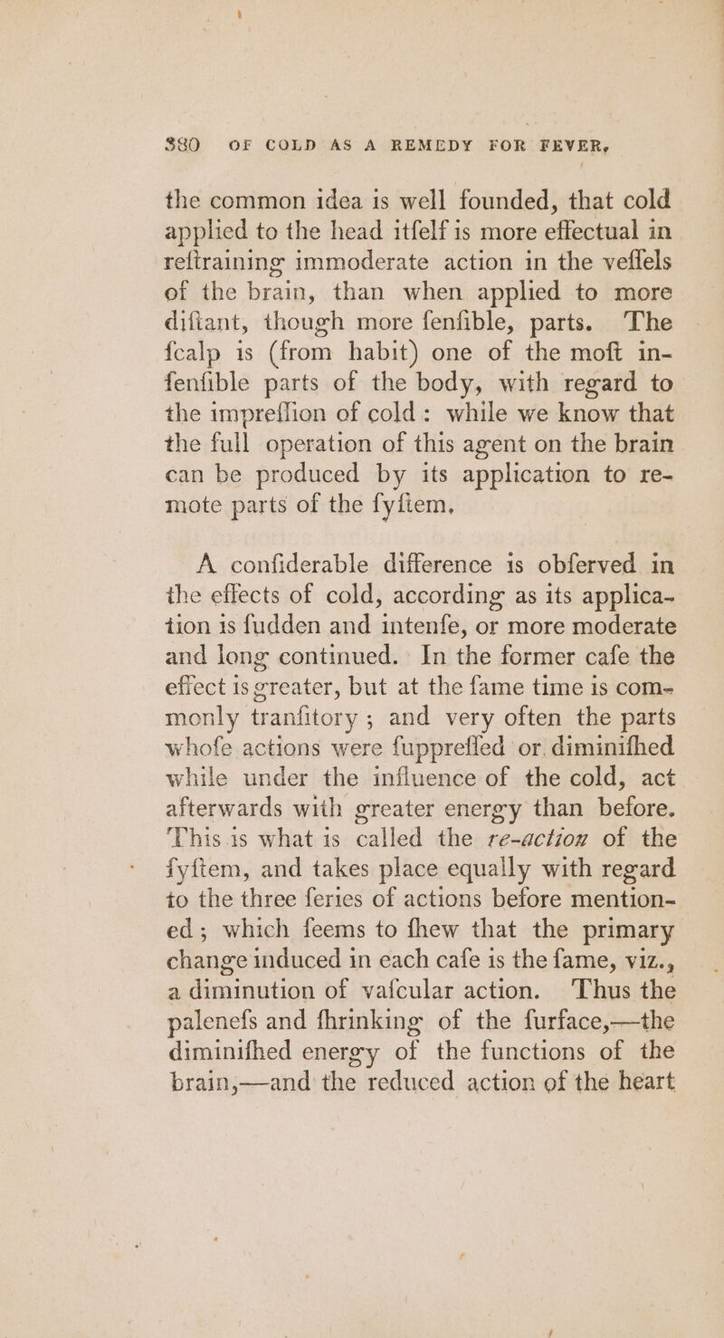 the common idea is well founded, that cold applied to the head itfelf is more effectual in refiraining immoderate action in the veflels of the brain, than when applied to more difiant, though more fenfible, parts. The {calp is (from habit) one of the moft in- fenfible parts of the body, with regard to the impreflion of cold: while we know that the full operation of this agent on the brain can be produced by its application to re- mote parts of the fyfiem, A confiderable difference is obferved in the effects of cold, according as its applica- tion 1s fudden and intenfe, or more moderate and long continued. In the former cafe the effect is greater, but at the fame time is com- monly tranfitory ; and very often the parts whofe actions were fupprefled or. diminifhed while under the influence of the cold, act afterwards with greater energy than before. This. 1s what is called the re-action of the fyftem, and takes place equally with regard to the three feries of actions before mention- ed; which feems to fhew that the primary change induced in each cafe is the fame, viz., a diminution of vafcular action. ‘Thus the palenefs and fhrinking of the furface,—the diminifhed energy of the functions of the brain,—and the reduced action of the heart