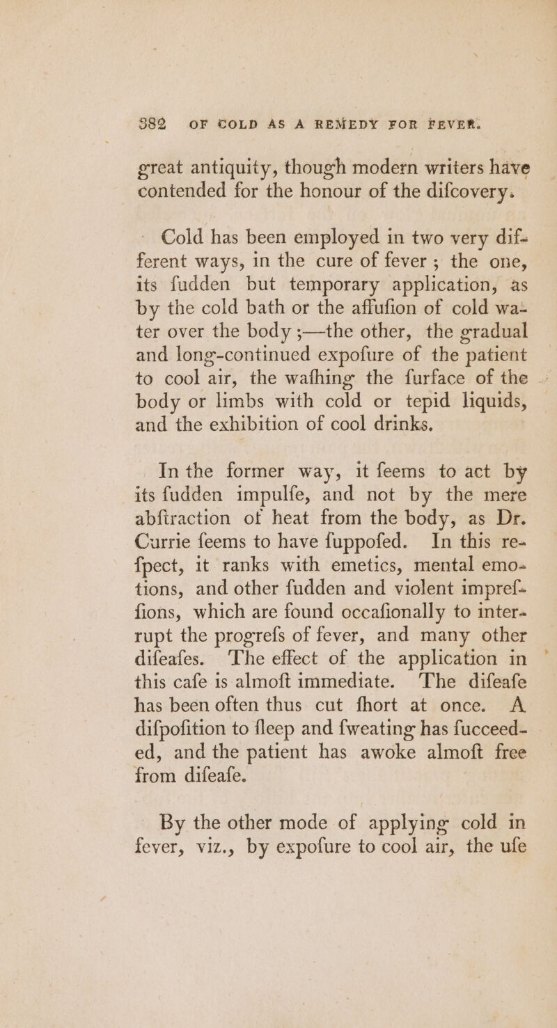 great antiquity, though modern writers have , contended for the honour of the difcovery. ~ Cold has been employed in two very dif- ferent ways, in the cure of fever ; the one, its fudden but temporary application, as by the cold bath or the affufion of cold wa- ter over the body ;—the other, the gradual and long-continued expofure of the patient to cool air, the wafhing the furface of the — body or limbs with cold or tepid liquids, | and the exhibition of cool drinks. In the former way, it feems to act by its fudden impulfe, and not by the mere abfiraction of heat from the body, as Dr. Currie feems to have fuppofed. In this re- fpect, it ranks with emetics, mental emo- tions, and other fudden and violent impref- fions, which are found occafionally to inter- rupt the progrefs of fever, and many other difeafes. The effect of the application in this cafe is almoft immediate. The difeafe has been often thus cut fhort at once. A difpofition to fleep and fweating has fucceed- ed, and the patient has awoke almoft free from difeafe. By the other mode of applying cold in fever, viz., by expofure to cool air, the ufe