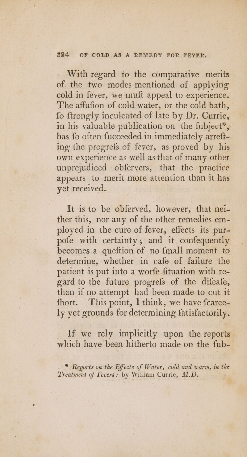 With regard to the comparative merits of. the two modes mentioned of applying cold in fever, we muft appeal to experience. The affufion of cold water, or the cold bath, fo ftrongly inculcated of late by Dr. Currie, in his valuable publication on the fubject*, has fo often fucceeded in immediately arreft- ing the progrefs of fever, as proved by his own experience as well as that of many other unprejudiced obfervers, that the practice appears to merit more attention than it has yet received, It is to be obferved, however, that nei- ther this, nor any of the other remedies em- ployed in the cure of fever, effects its pur- pofe with certainty; and it confequently becomes a queftion of no fmall moment to determine, whether in cafe of failure the patient is put into a worfe fituation with re- gard to the future progrefs of the difeafe, than if no attempt had been made to cut it fhort. This point, I think, we have fcarce- ly yet grounds for determining fatisfactorily. Me bs we rely implicitly upon the reports which have been hitherto made on the fub- . * Reports on the Effects of Water, cold and warm, in the Treatment of Kevers: by William Currie, M.D.