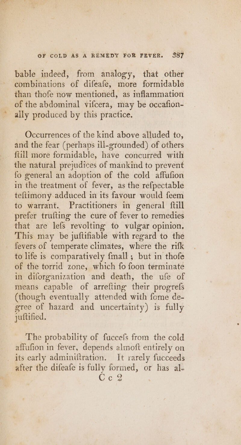 bable indeed, from analogy, that other combinations of difeafe, more formidable than thofe now mentioned, as inflammation of the abdominal vifcera, may be occafion- ally produced by this practice. Occurrences of the kind above alluded to, and the fear (perhaps ill-grounded) of others fiill more formidable, have concurred with the natural prejudices of mankind to prevent fo general an adoption of the cold affufion in the treatment of fever, as the refpectable teftimony adduced in its favour would feem to warrant. Practitioners in general {till prefer trufting the cure of ghee: to remedies that are lefS revolting to vulgar opinion. This may be juftifiable with reward to the fevers of temperate climates, where the rifk to life is comparatively fmall ,; but in thofe of the torrid zone, which fo fodin terminate in diforganization and death, the ufe of means capable of arrefting éigiy progrefs (though eventually attended with fome de- gree of hazard and uncertainty ) is fully | juftified, The probability of fuccefs from the cold affufion in fever, depends almoft entirely on _ its early adminifiration. It rarely fucceeds after the difeafe is fully formed, or has al- Ce?