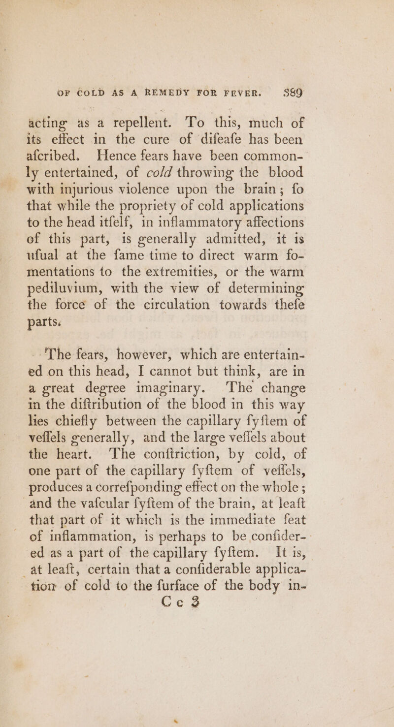 acting as a repellent. To this, much of its effect in the cure of difeafe has been afcribed. Hence fears have been common- ly entertained, of co/d throwing the blood with injurious violence upon the brain; fo that while the propriety of cold applications to the head itfelf, in inflammatory affections of this part, is generally admitted, it is ufual at the fame time to direct warm fo- mentations to the extremities, or the warm pediluvium, with the view of determining the force of the circulation towards thefe parts. The fears, however, which ate entertain- ed on this head, I cannot but think, are in a great degree imaginary. The change in the diftribution of the blood in this way lies chiefly between the capillary fyftem of ' veflels generally, and the large veflels about the heart. The conftriction, by cold, of one part of the capillary fyftem of veilels, produces a correfponding effect on the whole ; and the vafcular fyftem of the brain, at leaft that part of it which is the immediate feat of inflammation, is perhaps to be confider-- ed as a part of the capillary fyftem. It is, _at leaft, certain that a confiderable applica- tio of cold to the furface of the body in- | Ce 3 |