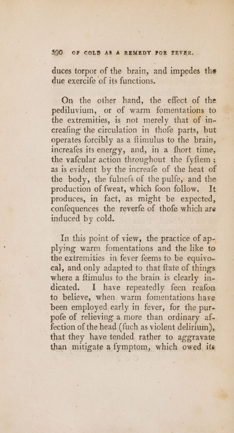 duces torpor of the brain, and impedes the due exercife of its functions. On the other hand, the effect of the pediluvium, or of warm fomentations to the extremities, is not merely that of in- creafing the circulation in thofe parts, but operates forcibly as a ftimulus to the brain, increafes its energy, and, in a fhort time, the vafcular action throughout the fyftem ; as is evident by the increafe of the heat of the body, the fulnefs of the pulfe, and the production of {weat, which foon follow. It produces, in fact, as might be expected, confequences the reverfe of thofe elas are induced by cold. In this point of view, the practice of ap- plying warm fomentations and the like to the extremities in fever feems to be equivo- cal, and only adapted to that ftate of things where a ftimulus to the brain. is clearly in- dicated. I have repeatedly feen reafon to believe, when warm fomentations have been employed early in fever, for the pur- pofe of relieving a more than ordinary af- fection of the head (fuch as violent delirium), that they have tended rather to aggravate than mitigate afymptom, which owed. ite