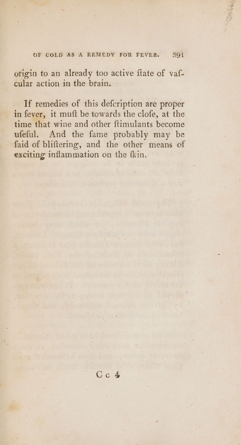 ofigin to an already too active ftate of vaf- cular action in the brain. If remedies of this defcription are proper in fever, it muft be towards the clofe, at the time that wine and other {timulants become ufeful. And the fame probably may be faid of bliftering, and the other means of exciting inflammation on the f{kin. Cc 4