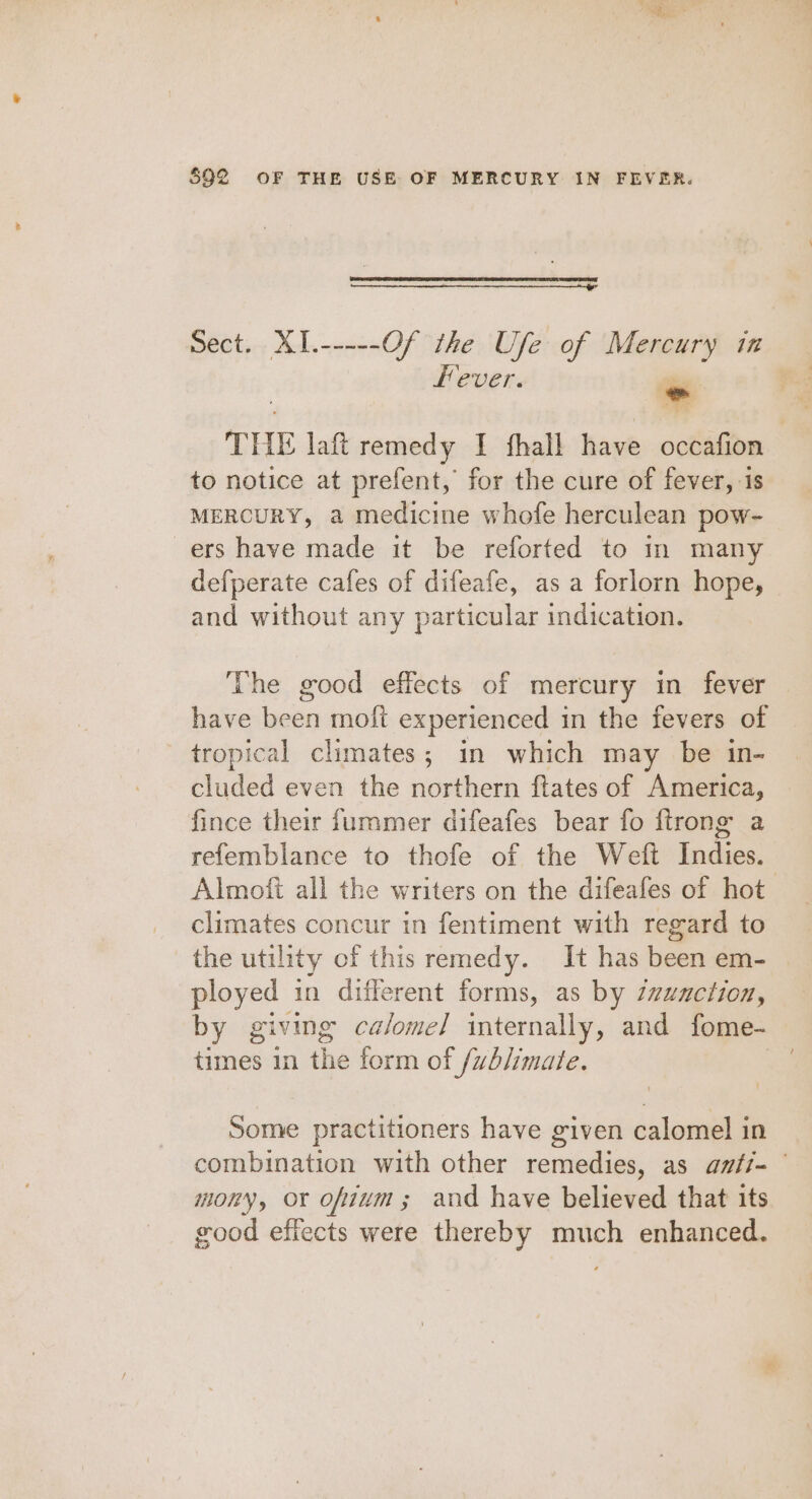 Sect. XI.-----Of the Ufe of Mercury in Hever. ~ THE laft remedy I fhall have occafion to notice at prefent, for the cure of fever, is MERCURY, a medicine whofe herculean pow- -ers have made it be reforted to in many defperate cafes of difeafe, as a forlorn hope, and without any particular indication. The good effects of mercury in fever have been moft experienced in the fevers of tropical climates; in which may be in- cluded even the northern ftates of America, fince their furmmer difeafes bear fo ftrong a refemblance to thofe of the Weft Indies. Almoft all the writers on the difeafes of hot climates concur in fentiment with regard to the utility of this remedy. It has been em- ployed in different forms, as by Zzuaction, by giving calomel internally, and fome- times in the form of /vh/imate. Some practitioners have given calomel in combination with other remedies, as amfi- mony, ox ofium; and have believed that its good effects were thereby much enhanced.