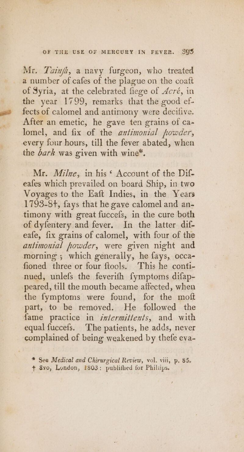 Mr. Tainfh, a navy furgeon, who treated a number of cafes of the plague on the coaft of Syria, at the celebrated fiege of Acré, in the year 1799, remarks that the good ef- fects of calomel and antimony were decifive. After an emetic, he gave ten grains of ca- lomel, and fix of the aztimonial powder, every four hours, till the fever abated, when the dark was given with wine™. Mr. Milve, in his * Account of the Dif- eafes which prevailed on board Ship, in two Voyages to the Eaft Indies, in the Years 1793-84, fays that he gave calomel and an- timony with great fuccefs, in the cure both of dyfentery and fever. In the latter dif- eafe, fix grains of calomel, with four of the antimontal fowder, were given night and morning ; which generally, he fays, occa- fioned three or four ftools. This he conti- nmued, unlefs the feverifh fymptoms difap- peared, till the mouth became affected, when the fymptoms were found, for the moft part, to be removed. He followed the fame practice in ixfermitfents, and with equal fucceis. The patients, he adds, never complained of being weakened by thefe eva- ~ ®* See Medical and Chirurgical Review, vol. viii, p. 85. + 8vo, London, 2803: publifled for Philips.