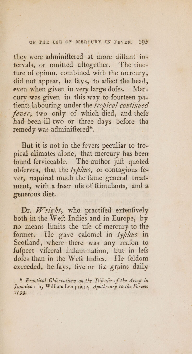 they were adminiftered at more diftant in- tervals, or omitted altogether. The tinc- ture of opium, combined with the mercury, did not appear, he fays, to affect the head, even when given in very large dofes. Mer- cury was given in this way to fourteen pa- tients labouring under the /rofical continued fever, two only of which died, and thefe had been ill two or three days before the remedy was adminiftered*. But it is not in the fevers peculiar to tro- pical climates alone, that mercury has been found ferviceable. The author juft quoted obferves, that the /yfius, or contagious fe- ver, required much the fame general treat- ment, with a freer ufe of ftimulants, and a generous diet. Dr. Wright, who practifed extenfively both in the Weft Indies and in Europe, by no means limits the ufe of mercury to the former. He gave calomel in /yfhws in Scotland, iliers there was any reafon to fufpect vifocral inflammation, but in lefs dofes than in the Weft Indies. He feldom exceeded, he fays, five or fix grains daily * Practical Obfervations on the Difeafes of the Army in Jamaica: by William Lempriere, Apothecary to the Forces: 1799.