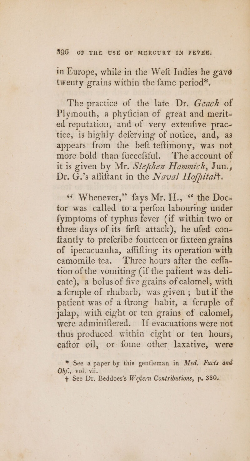 in Europe, while in the Weft Indies he gave twenty grains within the fame period*. The practice of the late Dr. Geach of Plymouth, a phyfician of great and merit- ed reputation, and of very extenfive prac- tice, is highly deferving of notice, and, as appears from the beft teftimony, was not more bold than fuccefsful. The account of it is given by Mr. Stephen Hammich, Jan., Dr. G.’s affiftant in the Naval Hofpitalt. ‘© Whenever,” fays Mr. H., ‘ the Doc- tor was called toa perfon labouring under fymptoms of typhus fever (if within two or three days of its firft attack), he ufed con- {tantly to prefcribe fourteen or fixteen grains of ipecacuanha, affifting its operation with camomile tea. Three hours after the ceffa- tion of the vomiting (if the patient was deli- cate), a bolus of five grains of calomel, with a fcruple of rhubarb, was given; butif the patient was of a firong habit, a fcruple of jalap, with eight or ten grains of calomel, were adminifiered. If evacuations were not thus produced within eight or ten hours, caftor oil, or fome other laxative, were * See a paper by this gentieman in Med. Facts and Obf., vol. vil. + See Dr, Beddoes’s Weftern Contributions, pe 380.