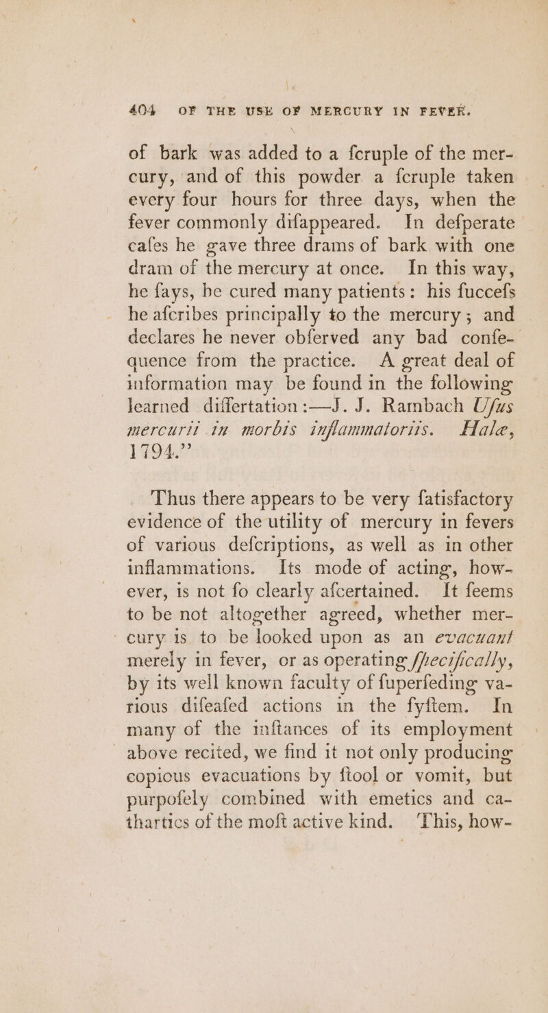 of bark was added to a fcruple of the mer- cury, and of this powder a fcruple taken every four hours for three days, when the fever commonly difappeared. In defperate cafes he gave three drams of bark with one dram of the mercury at once. In this way, he fays, be cured many patients: his fuccefs he afcribes principally to the mercury ; and declares he never obferved any bad confe- quence from the practice. A great deal of information may be found in the following learned diilertation :—J. J. Rambach U/us mercurt! tn morbis infammatoris. Hale, 1794.” Thus there appears to be very fatisfactory evidence of the utility of mercury in fevers of various defcriptions, as well as in other inflammations. Its mode of acting, how- ever, is not fo clearly afcertained. It feems to be not altogether agreed, whether mer- ~cury 1s to be looked upon as an evacuaut merely in fever, or as operating /hecifically, by its well known faculty of fuperfeding va- rious difeafed actions in the fyftem. In many of the inftances of its employment above recited, we find it not only producing copious evacuations by ftool or vomit, but purpofely combined with emetics and ca- thartics of the moft active kind. ‘This, how-