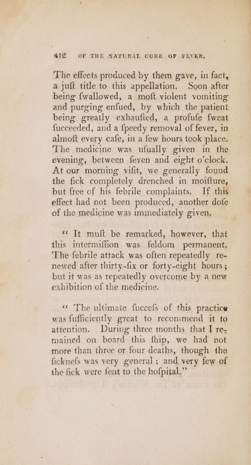 The effects produced by them gave, in fact, a juft title to this appellation. Sgon after being fwallowed, a moft violent vomiting and purging enfued, by which the patient being greatly exhaufied, a profufe fweat fod. and a ipeedy removal of fever, in almoft every cafe, in a few hours took place. ‘The medicine was ufually given in. the evening, between feven and eight o’clock. At our morning vifit, we generally found the fick completely drenched in moifture, but free of his febrile complaints. If this effect had not been produced, another dofe of the medicine was immediately given, &lt;&lt; It muft be remarked, however, that this intermiffion was feldom permanent, The febrile attack was often repeatedly re- newed after thirty-fix or forty-eight hours ; but it was as repeatedly overcome by a new exhibition of the medicine. «&lt; The ultimate fuccefs of this practice was fufficiently great to recommend it to attention. During three months that I re- mained on haande this fhip, we had not more than three or four deaths, though the ficknefs was very general; and very few of the fick were fent to the hofpital.”’