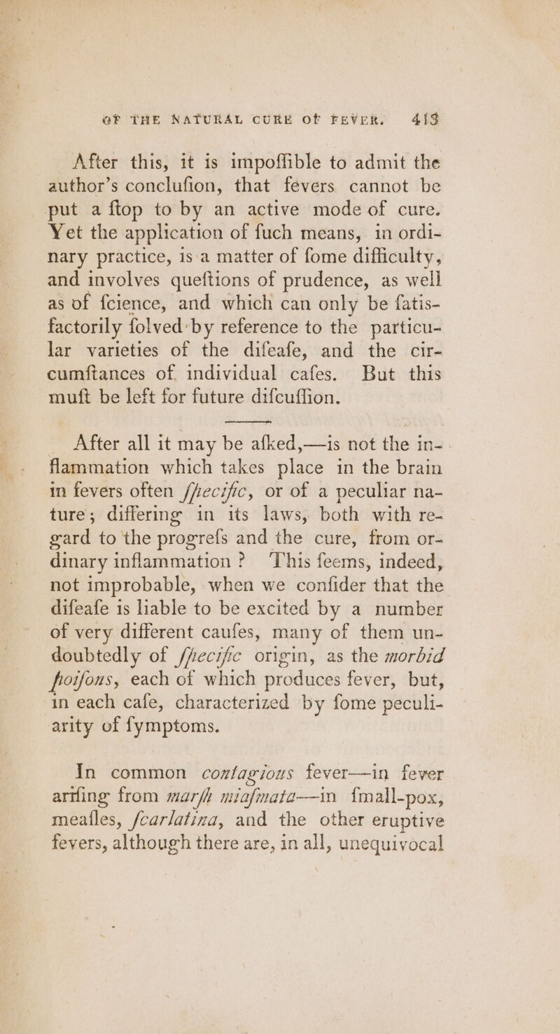 After this, it is impoffible to admit the author’s conclufion, that fevers cannot be put a ftop to by an active mode of cure. Yet the application of fuch means, in ordi- nary practice, is‘a matter of fome difficulty, and involves queftions of prudence, as well as of fcience, and which can only be fatis- factorily folved by reference to the particu- lar varieties of the difeafe, and the cir- cumftances of individual cafes. But this muft be left for future difcuffion. After all it may be aed sis not het in « flammation which takes place in the brain in fevers often /fecific, or of a peculiar na- ture; differmg in its laws, both with re- gard to the progrefs and the cure, from or- dinary inflammation ? This feems, indeed, not improbable, when we confider that the difeafe is liable to be excited by a number of very different caufes, many of them un- doubtedly of /fecific origin, as the morbid froifous, each of which produces fever, but, in each cafe, characterized by fome pécili. arity of fymptoms. In common cosfagious fever—in fever arting from mark miafmata—in {mall-pox, meailes, /carlatina, and the other eruptive fevers, although there are, in all, unequivocal