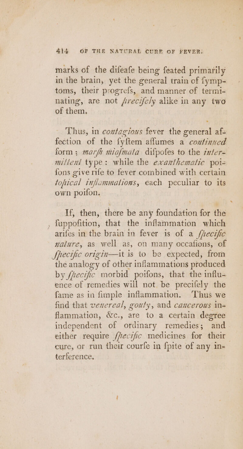 marks of the difeafe being feated primarily in the brain, yet the general train of fymp- toms, their progrefs, and manner of termi- nating, are not /recifely alike in any two of them. Thus, in contagious fever the noses abs fection of the fyftem aflumes a continued form ; marfh miafmata difpofes to the zuter- riers type: while the exanthematie poi- fons give rife to fever combined with certain fopica al injiammations, each peculiar to its own poilon. If, then, there be any foundation for the fuppolition, that the inflammation which arifes in the brain in fever is of a /fecific nature, as well as, on many occafions, of Specific origin—it is to be expected, from the analogy of other inflammations produced by ffecific morbid poifons, that the influ- ence of remedies will not be precifely the fame as in fimple inflammation. Thus we find that veereal, gouty, and cancerous in- flammation, &amp;c., are to a certain degree independent of ordinary remedies; and either require /fecific medicines for their cure, or run their courfe in {pite of any in- terference.