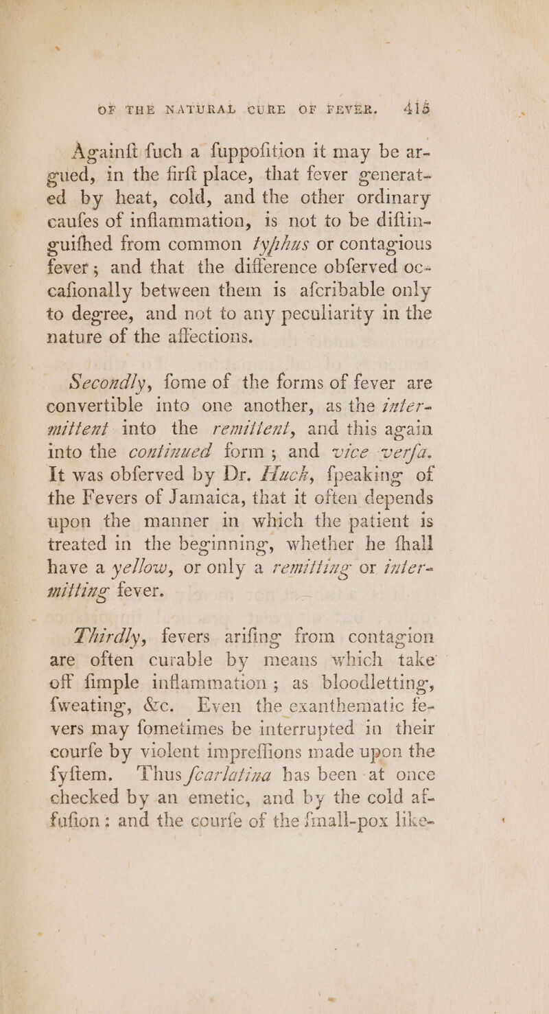 Againft fuch a fuppofition it may be ar- gued, in the firft place, that fever generat- ed by heat, cold, and the other ordinary caufes of inflammation, is not to be diftin- guifhed from common /y//zs or contagious fever; and that the difference obferved oc- cafionally between them is afcribable only to degree, and not to any peculiarity in the nature of the affections. Secondly, fome of the forms of fever are convertible inte one another, as the z#/er- mittent into the remitient, and this again into the contizued form; and vice verfa. It was obferved by Dr. Huck, {peaking of the Fevers of Jamaica, that it often depends upon the manner in which the patient 1s treated in the beginning, whether he fhall have a yellow, or only a remitting or inter- mitting lever. Thirdly, fevers arifing from contagion are often curable by means which take off fimple inflammation ; as bloodletting, {weating, &amp;c. Even the exanthematic fe- vers may fometimes be interrupted in their courfe by violent impreffions made upon the fyftem. ‘Thus /car/ativa has been at once checked by an emetic, and by the cold af- fafion:; and the courfe of the /mall-pox like-