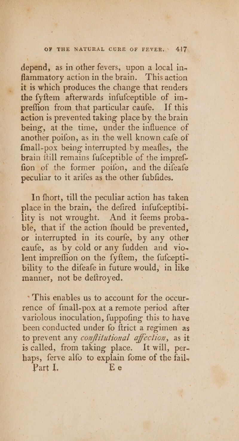 depend, as in other fevers, upon a local in- flammatory action in the brain. This action it is which produces the change that renders the fyftem afterwards infufceptible of im- preffion from that particular caufe. If this action is prevented taking place by the brain being, at the time, under the influence of another poifon, as in the well known cafe of {mall-pox being interrupted by meafles, the brain {till remains fufceptible of the impref- fion of the former poifon, and the difeafe peculiar to it arifes as the other fubfides. In fhort, till the peculiar action has taken place in the brain, the defired infufceptibi- lity is not wrought. And it feems proba- ble, that if the action fhould be prevented, or interrupted in its courfe, by any other caufe, as by cold or any fudden and vio- lent impreflion on the fyftem, the fufcepti- bility to the difeafe in future would, in like » manner, not be deftroyed. * This enables us to account for the occur- _ rence of {mall-pox at a remote period after variolous inoculation, fuppofing this to have been conducted under fo ftrict a regimen as to prevent any couffitutional affection, as it is called, from taking place. It will, per- haps, ferve alfo to explain fome of the fail. Part i. Ee