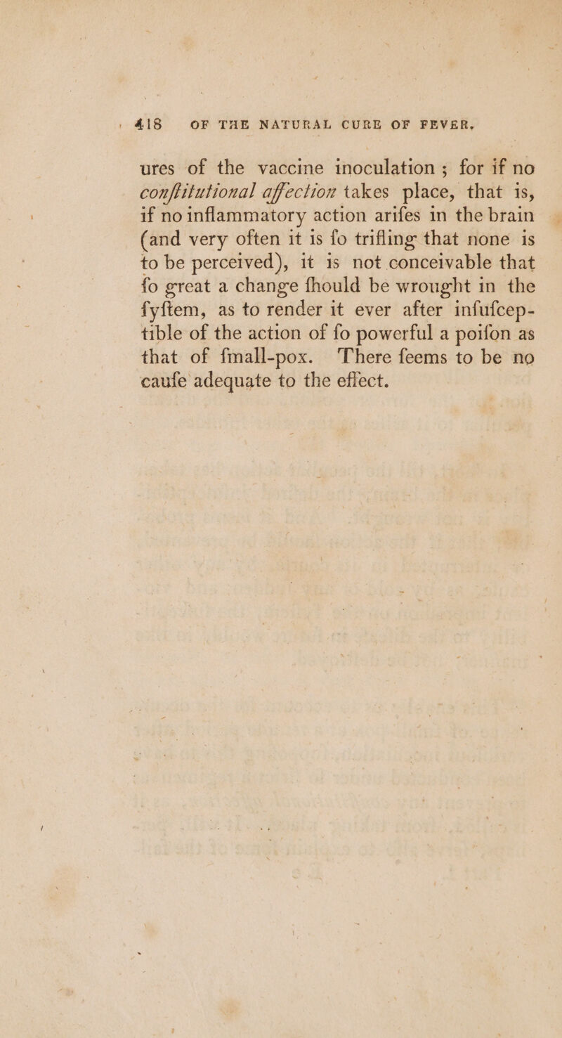 ures of the vaccine inoculation ; for if no conftitutional affection takes place, that is, if no inflammatory action arifes in the brain (and very often it is fo trifling that none is to be perceived), it 1s not conceivable that fo great a change fhould be wrought in the fyftem, as to render it ever after infufcep- tible of the action of fo powerful a poifon as that of fmall-pox. There feems to be no caufe adequate to the effect.