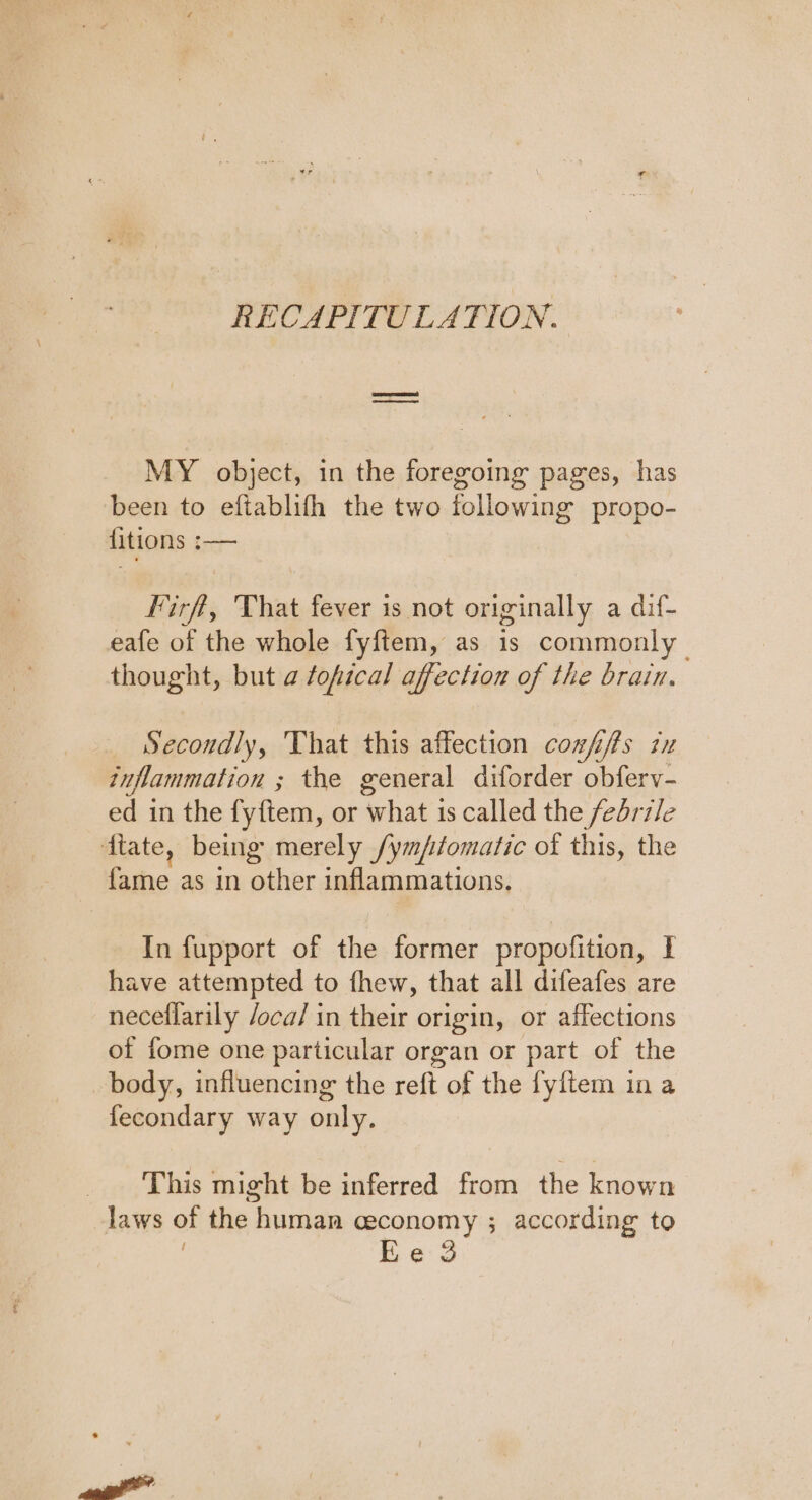 RECAPITULATION. MY object, in the foregoing pages, has been to eftablith the two following propo- fitions :— lirff, That fever is not originally a dif- eafe of the whole fyftem, as 1s commonly thought, but a fofical affection of the brain. Secondly, That this affection coxfifts ix inflammation ; the general diforder obferv- ed in the fyftem, or ‘what is called the febrile ftate, being merely /ym/fomatic of this, the ic as in other inflammations. In fupport of the former propofition, I have attempted to fhew, that all difeafes are neceffarily /oca/ in their origin, or affections of fome one particular organ or part of the body, influencing the reft of the fyftem in a fecondary way only. _ ‘This might be inferred from the known laws of the | human ceconomy ; according to Ee 3