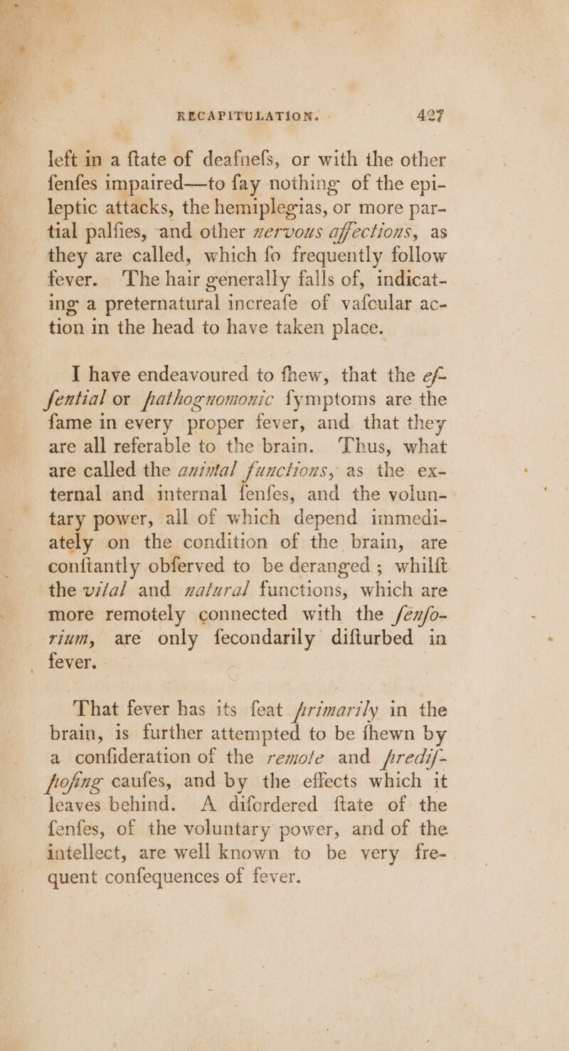 left in a ftate of deafnefs, or with the other fenfes impaired—to fay nothing of the epi- leptic attacks, the hemiplegias, or more par- tial palfies, and other zervous affections, as fever. The hait generally falls of, indicat- ing a preternatural increafe of vafcular ac- tion in the head to have taken place. I have endeavoured to fhew, that the ef featial or pathognomonic fymptoms are the fame in every proper fever, and that they are all referable to the brain. Thus, what are called the avimal functions, as the ex- ternal and internal fenfes, and the volun-. tary power, all of which depend immedi- ately on the condition of the brain, are contiantly obferved to be deranged ; whilft the vifal and zatural functions, which are more remotely connected with the /éu/o- rium, are only fecondarily difturbed in fever. - ‘That fever has its feat primarily in the brain, is further attempted to be fhewn by a confideration of the remofe and fred if- fofing caules, and by the effects which it leaves behind. A difordered ftate of the fenfes, of the voluntary power, and of the quent confequences of fever.