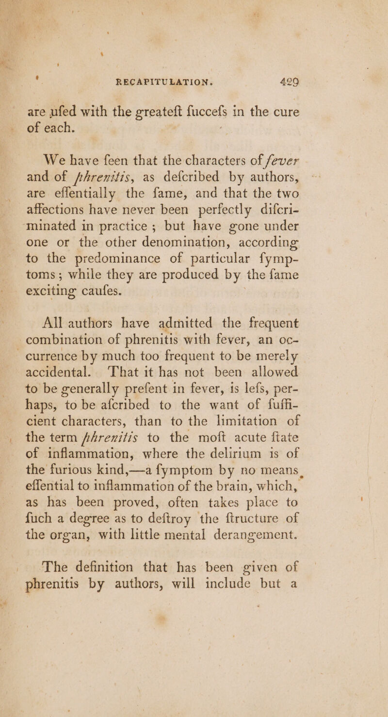 pre ape RECAPITULATION. 429 are ufed with fhe greateft mnealy:t in the cure of each. We have feen that the characters of fever and of /hrenitis, as defcribed by authors, are effentially the fame, and that the two affections have never been perfectly difcri- one or the other denomination, according to the predominance of particular fymp- toms; while they are produced by the fame exciting caufes. All authors have admitted the frequent combination of phrenitis with fever, an oc- accidental. That it has not been allowed to be generally prefent in fever, is lefs, per- haps, to be afcribed to the want of fufh- cient characters, than to the limitation of the term /Arenitis to the moft acute ftate of inflammation, where the delirium 1s of the furious kind,—a fymptom by no means, effential to inflammation of the brain, which, as has been proved, often takes place to fuch a degree as to deftroy the ftructure of the organ, with little mental derangement. ‘The definition that has been given of phrenitis by authors, will include but a