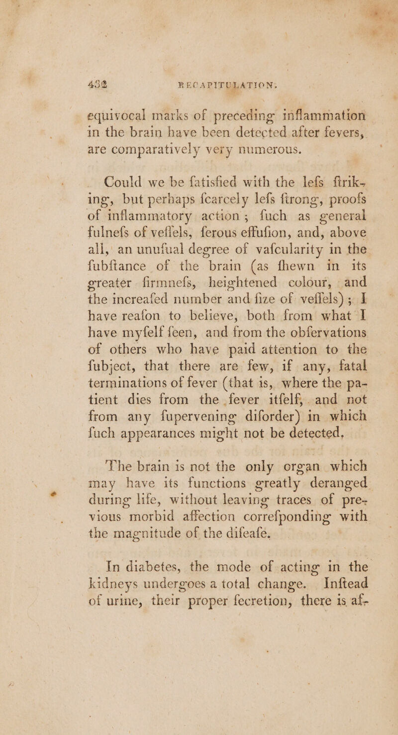 a ae 45% RECAPITULATION. equivocal marks of preceding inflammation in the brain have been detected after fevers, are comparatively very numerous. Could we be fatisfied with the lefs firik- ing, but perhaps fcarcely lefs firong, proofs of inflammatory action; fuch as general -fulnefs of veflels, ferous effufion, and, above all, an unuiual degree of vafcularity in the fubftance of the brain (as fhewn in its greater firmnefs, heightened colour, and the increafed number and fize of vefiels); I have reafon to believe, both from what I have myfelf feen, and from the obfervations of others who have paid attention to the fubject, that there are few, if any, fatal terminations of fever (that 1s, where the pa- tient dies from the fever itfelf,. and not from any fupervening diforder) in which fuch appearances might not be detected, The brain is not the only organ which may have its functions greatly deranged during life, without leaving traces of pre- vious morbid affection correfponding with the magnitude of the difeafe. In diabetes, the mode of acting in the kidneys undergoes a total change. Inftead of urine, their proper fecretion, there is af-