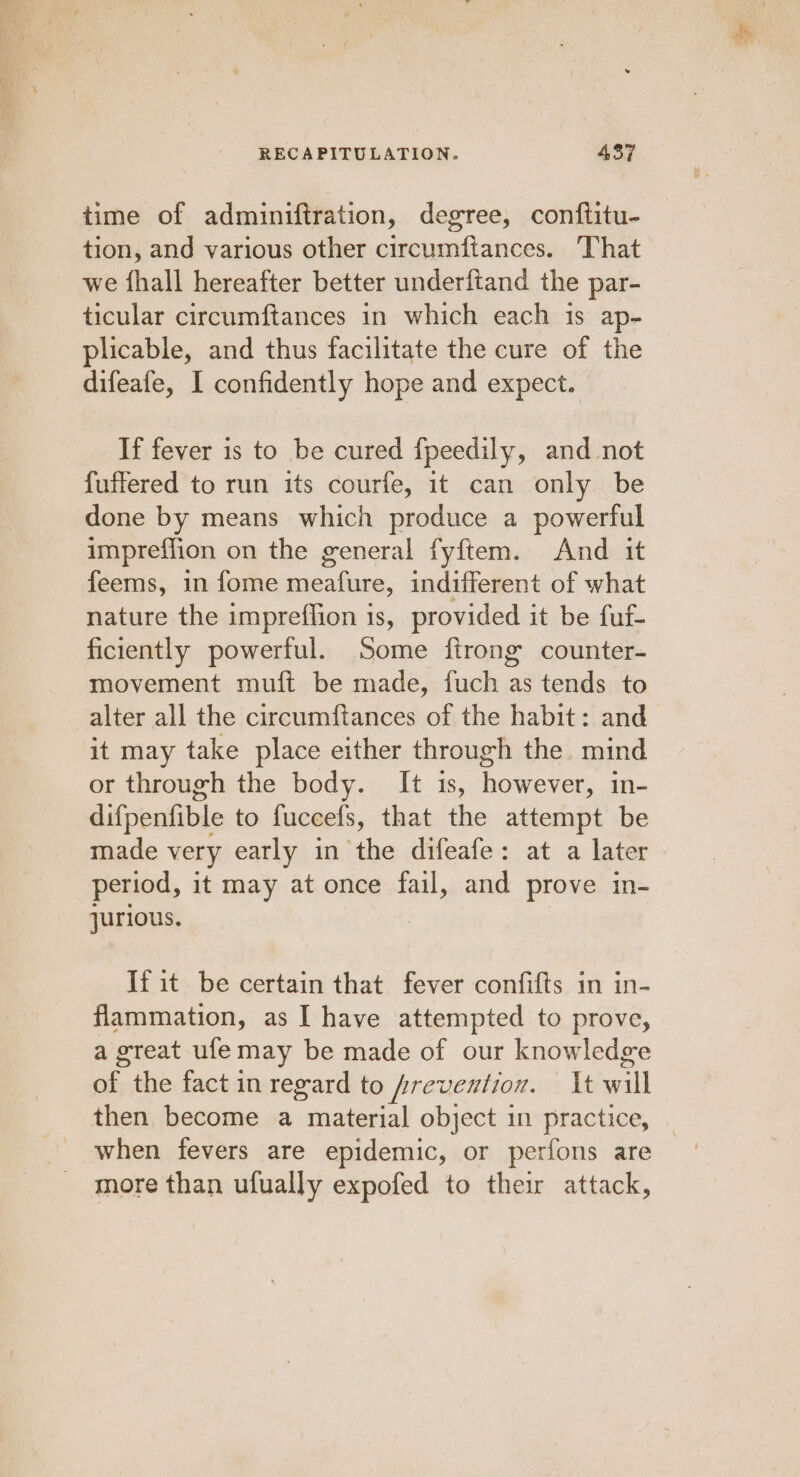 time of adminiftration, degree, conftitu- tion, and various other circumftances. That we fhall hereafter better underftand the par- ticular circumftances in which each is ap- plicable, and thus facilitate the cure of the difeafe, I confidently hope and expect. If fever is to be cured fpeedily, and not fuffered to run its courfe, it can only be done by means which produce a powerful impreflion on the general fyftem. And it feems, in fome meafure, indifferent of what nature the impreflion 1s, provided it be fuf- ficiently powerful. Some ftrong counter- movement muft be made, fuch as tends to alter all the circumftances of the habit: and it may take place either through the. mind or through the body. It is, however, in- difpenfible to fuceefs, that the attempt be made very early in the difeafe: at a later period, it may at once fail, and prove in- jurious. If it be certain that fever confifts in in- flammation, as I have attempted to prove, a great ule may be made of our knowledge of the fact in regard to prevention. It will then become a material object in practice, when fevers are epidemic, or perfons are more than ufually expofed to their attack,