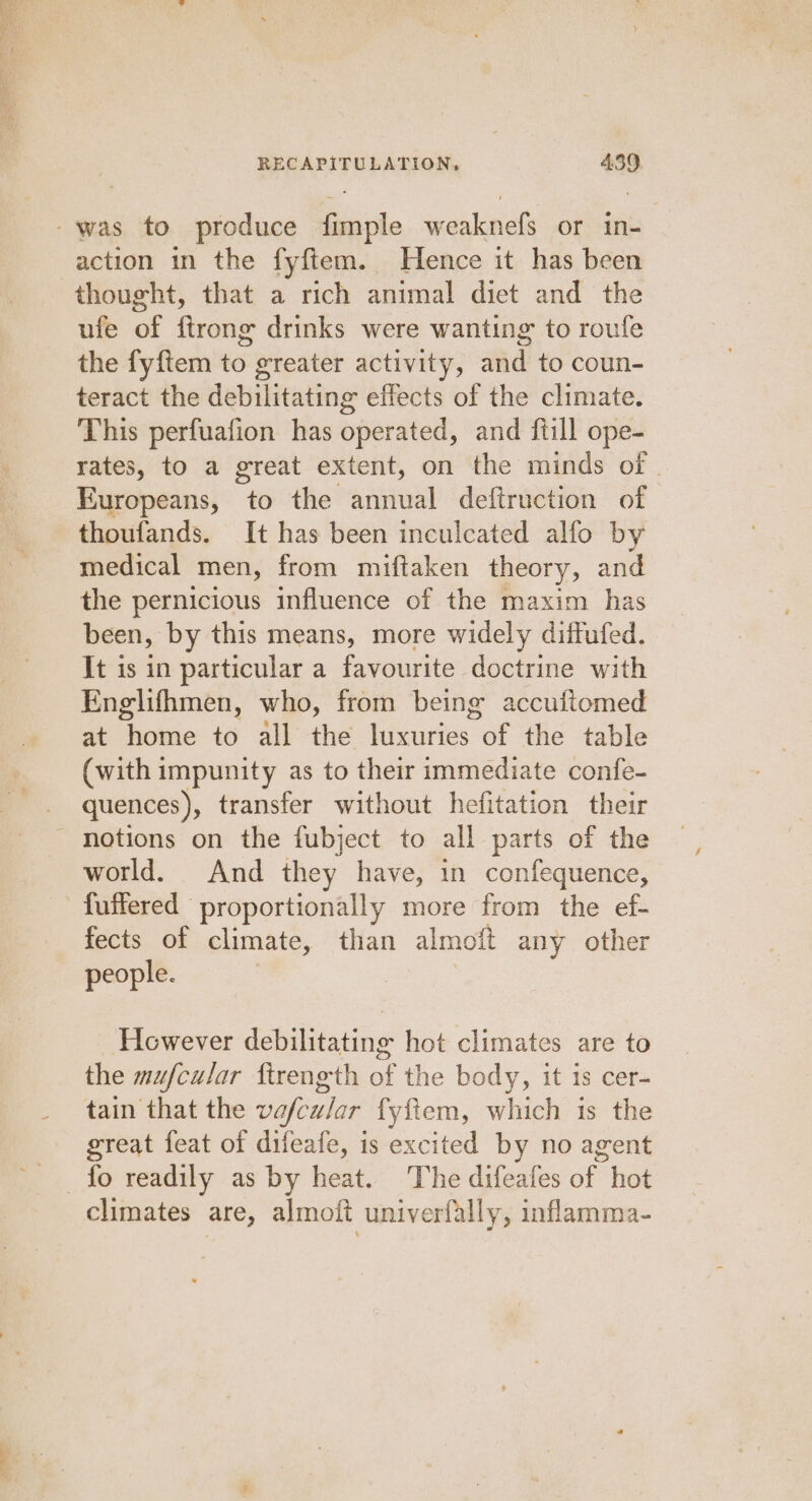 -was to produce fimple weaknefs or in- action in the fyftem. Hence it has been thought, that a rich animal diet and the ufe of ftrong drinks were wanting to roufe the fyftem to greater activity, and to coun- teract the debilitating effects of the climate. This perfuafion has operated, and ftill ope- rates, to a great extent, on the minds of . Europeans, to the annual deftruction of thoufands. It has been inculcated alfo by medical men, from miftaken theory, and the pernicious influence of the maxim has been, by this means, more widely diffufed. It is in particular a favourite doctrine with Englifhmen, who, from being accuitomed at home to all the eames of the table (with impunity as to their immediate confe- quences), transfer without hefitation their ' notions on the fubject to all parts of the world. And they have, in confequence, fuffered proportionally more from the ef- fects of climate, than almoft any other people. However debilitating hot climates are to the mufcular ftrength of the body, it is cer- tain that the vefcular fyftem, which is the great feat of difeafe, is excited by no agent fo readily as by heat. The difeafes of hot climates are, almoft univerfally, inflamma-