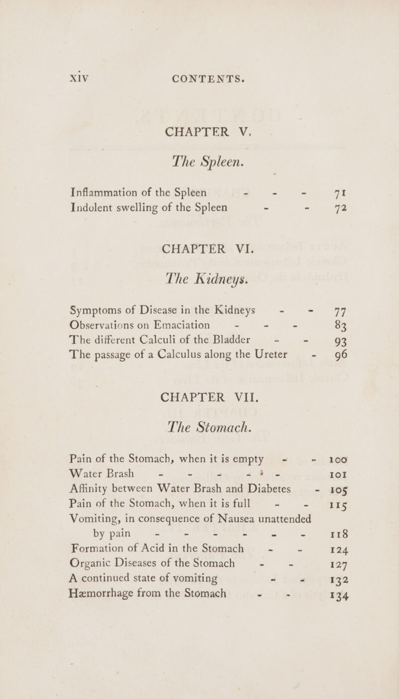 CHAPTER V. The Spleen. Inflammation of the Spleen - - Indolent swelling of the Spleen - CHAPTER VI. The Kidneys. Symptoms of Disease in the Kidneys - Observations on Emaciation - - The diiferent Calculi of the Bladder - The passage of a Calculus along the Ureter CHAPTER VII. The Stomach. Pain of the Stomach, when it isempty - Water Brash  a 7 mr Yr Affinity between Water Brash and Diabetes Pain of the Stomach, when it is full 2 by pain = = “3 = - Formation of Acid in the Stomach - Organic Diseases of the Stomach - Z A continued state of vomiting a Hemorrhage from the Stomach r . 71 72 100 101 105 115 118 124 127 132 134